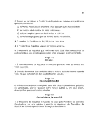 45
2. Podem ser candidatos a Presidente da República os cidadãos moçambicanos
que cumulativamente:
a) tenham a nacionalidade originária e não possuam outra nacionalidade;
b) possuam a idade mínima de trinta e cinco anos;
c) estejam no pleno gozo dos direitos civis e políticos;
d) tenham sido propostos por um mínimo de dez mil eleitores.
3. O mandato do Presidente da República é de cinco anos.
4. O Presidente da República só pode ser reeleito uma vez.
5. O Presidente da República que tenha sido eleito duas vezes consecutivas só
pode candidatar-se a eleições presidenciais cinco anos após o último mandato.
Artigo 148
(Eleição)
1. É eleito Presidente da República o candidato que reuna mais de metade dos
votos expressos.
2. Em caso de nenhum dos candidatos obter a maioria absoluta há uma segunda
volta, na qual participam os dois candidatos mais votados.
Artigo 149
(Incompatibilidade)
O Presidente da República não pode, salvo nos casos expressamente previstos
na Constituição, exercer qualquer outra função pública e, em caso algum,
desempenhar quaisquer funções privadas.
Artigo 150
(Investidura e juramento)
1. O Presidente da República é investido no cargo pelo Presidente do Conselho
Constitucional em acto público e perante os deputados da Assembleia da
República e demais representantes dos órgãos de soberania.
 