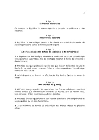 5
Artigo 13
(Símbolos nacionais)
Os símbolos da República de Moçambique são a bandeira, o emblema e o hino
nacionais.
Artigo 14
(Resistência secular)
A República de Moçambique valoriza a luta heróica e a resistência secular do
povo moçambicano contra a dominação estrangeira.
Artigo 15
(Libertação nacional, defesa da soberania e da democracia)
1. A República de Moçambique reconhece e valoriza os sacrifícios daqueles que
consagraram as suas vidas à luta de libertação nacional, à defesa da soberania e
da democracia.
2. O Estado assegura protecção especial aos que ficaram deficientes na luta de
libertação nacional, assim como aos órfãos e outros dependentes daqueles que
morreram nesta causa.
3. A lei determina os termos de efectivação dos direitos fixados no presente
artigo.
Artigo 16
(Deficientes de guerra)
1. O Estado assegura protecção especial aos que ficaram deficientes durante o
conflito armado que terminou com assinatura do Acordo Geral de Paz em 1992,
bem como aos órfãos e outros dependentes directos.
2. O Estado protege igualmente os que ficaram deficientes em cumprimento de
serviço público ou em acto humanitário.
3. A lei determina os termos de efectivação dos direitos fixados no presente
artigo.
 