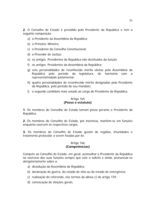 51
2. O Conselho de Estado é presidido pelo Presidente da República e tem a
seguinte composição:
a) o Presidente da Assembleia da República;
b) o Primeiro- Ministro;
c) o Presidente do Conselho Constitucional;
d) o Provedor de Justiça;
e) os antigos Presidentes da República não destituídos da função;
f) os antigos Presidentes da Assembleia da República;
g) sete personalidades de reconhecido mérito eleitas pela Assembleia da
República pelo período da legislatura, de harmonia com a
representatividade parlamentar;
h) quatro personalidades de reconhecido mérito designadas pelo Presidente
da República, pelo período do seu mandato;
i) o segundo candidato mais votado ao cargo de Presidente da República.
Artigo 165
(Posse e estatuto)
1. Os membros do Conselho de Estado tomam posse perante o Presidente da
República.
2. Os membros do Conselho de Estado, por inerência, mantêm-se em funções
enquanto exercem os respectivos cargos.
3. Os membros do Conselho de Estado gozam de regalias, imunidades e
tratamento protocolar a serem fixadas por lei.
Artigo 166
(Competências)
Compete ao Conselho de Estado, em geral, aconselhar o Presidente da República
no exercício das suas funções sempre que este o solicite e ainda, pronunciar-se
obrigatoriamente sobre a:
a) dissolução da Assembleia da República;
b) declaração de guerra, do estado de sítio ou do estado de emergência;
c) realização de referendo, nos termos da alínea c) do artigo 159;
d) convocação de eleições gerais.
 