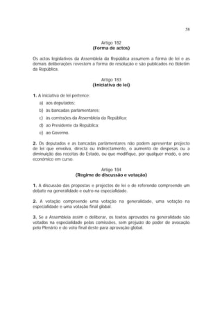 58
Artigo 182
(Forma de actos)
Os actos legislativos da Assembleia da República assumem a forma de lei e as
demais deliberações revestem a forma de resolução e são publicados no Boletim
da República.
Artigo 183
(Iniciativa de lei)
1. A iniciativa de lei pertence:
a) aos deputados;
b) às bancadas parlamentares;
c) às comissões da Assembleia da República;
d) ao Presidente da República;
e) ao Governo.
2. Os deputados e as bancadas parlamentares não podem apresentar projecto
de lei que envolva, directa ou indirectamente, o aumento de despesas ou a
diminuição das receitas do Estado, ou que modifique, por qualquer modo, o ano
económico em curso.
Artigo 184
(Regime de discussão e votação)
1. A discussão das propostas e projectos de lei e de referendo compreende um
debate na generalidade e outro na especialidade.
2. A votação compreende uma votação na generalidade, uma votação na
especialidade e uma votação final global.
3. Se a Assembleia assim o deliberar, os textos aprovados na generalidade são
votados na especialidade pelas comissões, sem prejuízo do poder de avocação
pelo Plenário e do voto final deste para aprovação global.
 