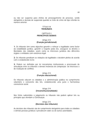68
ou não ser suspenso para efeitos de prosseguimento do processo, sendo
obrigatória a decisão de suspensão quando se trate de crime do tipo referido no
número anterior.
TÍTULO IX
TRIBUNAIS
CAPÍTULO I
PRINCÍPIOS GERAIS
Artigo 212
(Função jurisdicional)
1. Os tribunais têm como objectivo garantir e reforçar a legalidade como factor
da estabilidade jurídica, garantir o respeito pelas leis, assegurar os direitos e
liberdades dos cidadãos, assim como os interesses jurídicos dos diferentes
órgãos e entidades com existência legal.
2. Os tribunais penalizam as violações da legalidade e decidem pleitos de acordo
com o estabelecido na lei.
3. Podem ser definidos por lei mecanismos institucionais e processuais de
articulação entre os tribunais e demais instâncias de composição de interesses e
de resolução de conflitos.
Artigo 213
(Função educacional)
Os tribunais educam os cidadãos e a administração pública no cumprimento
voluntário e consciente das leis, estabelecendo uma justa e harmoniosa
convivência social.
Artigo 214
(Inconstitucionalidade)
Nos feitos submetidos a julgamento os tribunais não podem aplicar leis ou
princípios que ofendam a Constituição.
Artigo 215
(Decisões dos tribunais)
As decisões dos tribunais são de cumprimento obrigatório para todos os cidadãos
e demais pessoas jurídicas e prevalecem sobre as de outras autoridades.
 