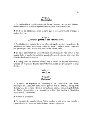 82
Artigo 252
(Hierarquia)
1. Os funcionários e demais agentes do Estado, no exercício das suas funções,
devem obediência aos seus superiores hierárquicos, nos termos da lei.
2. O dever de obediência cessa sempre que o seu cumprimento implique a
prática de crime.
Artigo 253
(Direitos e garantias dos administrados)
1. Os cidadãos têm o direito de serem informados pelos serviços competentes da
Administração Pública sempre que requeiram sobre o andamento dos processos
em que estejam directamente interessados nos termos da lei.
2. Os actos administrativos são notificados aos interessados nos termos e nos
prazos da lei e são fundamentados quando afectam direitos ou interesses dos
cidadãos legalmente tutelados.
3. É assegurado aos cidadãos interessados o direito ao recurso contencioso
fundado em ilegalidade de actos administrativos, desde que prejudiquem os seus
direitos.
CAPÍTULO II
POLÍCIA
Artigo 254
(Definição)
1. A Polícia da República de Moçambique, em colaboração com outras
instituições do Estado, tem como função garantir a lei e a ordem, a salvaguarda
da segurança de pessoas e bens, a tranquilidade pública, o respeito pelo Estado
de Direito Democrático e a observância estrita dos direitos e liberdades
fundamentais dos cidadãos.
2. A Polícia é apartidária.
3. No exercício das suas funções a Polícia obedece a lei e serve com isenção e
imparcialidade os cidadãos e as instituições públicas e privadas.
 