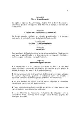 84
Artigo 260
(Dever de colaboração)
Os órgãos e agentes da Administração Pública têm o dever de prestar a
colaboração que lhes for requerida pelo Provedor de Justiça no exercício das
suas funções.
Artigo 261
(Estatuto, procedimentos e organização)
Os demais aspectos relativos ao estatuto, procedimentos e à estrutura
organizativa de apoio ao Provedor de Justiça são fixados por lei.
CAPÍTULO IV
ÓRGÃOS LOCAIS DO ESTADO
Artigo 262
(Definição)
Os órgãos locais do Estado têm como função a representação do Estado ao nível
local para a administração e o desenvolvimento do respectivo território e
contribuem para a integração e unidade nacionais.
Artigo 263
(Princípios organizatórios)
1. A organização e o funcionamento dos órgãos do Estado a nível local
obedecem aos princípios de descentralização e desconcentração, sem prejuízo da
unidade de acção e dos poderes de direcção do Governo.
2. No seu funcionamento, os órgãos locais do Estado, promovendo a utilização
dos recursos disponíveis, garantem a participação activa dos cidadãos e
incentivam a iniciativa local na solução dos problemas das comunidades.
3. Na sua actuação, os órgãos locais do Estado respeitam as atribuições,
competências e autonomia das autarquias locais.
4. Para a realização das atribuições que lhe são próprias, o Estado garante a sua
representação em cada circunscrição autárquica.
5. A lei determina os mecanismos institucionais de articulação com as
comunidades locais, podendo nelas delegar certas funções próprias das
atribuições do Estado.
 