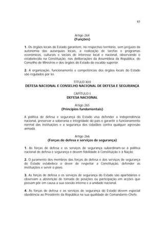85
Artigo 264
(Funções)
1. Os órgãos locais do Estado garantem, no respectivo território, sem prejuízo da
autonomia das autarquias locais, a realização de tarefas e programas
económicos, culturais e sociais de interesse local e nacional, observando o
estabelecido na Constituição, nas deliberações da Assembleia da República, do
Conselho de Ministros e dos órgãos do Estado do escalão superior.
2. A organização, funcionamento e competências dos órgãos locais do Estado
são regulados por lei.
TÍTULO XIII
DEFESA NACIONAL E CONSELHO NACIONAL DE DEFESA E SEGURANÇA
CAPÍTULO I
DEFESA NACIONAL
Artigo 265
(Princípios fundamentais)
A política de defesa e segurança do Estado visa defender a independência
nacional, preservar a soberania e integridade do país e garantir o funcionamento
normal das instituições e a segurança dos cidadãos contra qualquer agressão
armada.
Artigo 266
(Forças de defesa e serviços de segurança)
1. As forças de defesa e os serviços de segurança subordinam-se à política
nacional de defesa e segurança e devem fidelidade à Constituição e à Nação.
2. O juramento dos membros das forças de defesa e dos serviços de segurança
do Estado estabelece o dever de respeitar a Constituição, defender as
instituições e servir o povo.
3. As forças de defesa e os serviços de segurança do Estado são apartidários e
observam a abstenção de tomada de posições ou participação em acções que
possam pôr em causa a sua coesão interna e a unidade nacional.
4. As forças de defesa e os serviços de segurança do Estado devem especial
obediência ao Presidente da República na sua qualidade de Comandante-Chefe.
 