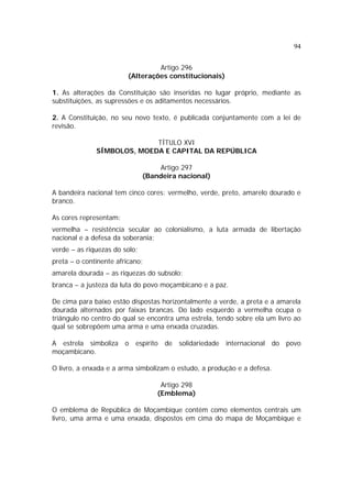 94
Artigo 296
(Alterações constitucionais)
1. As alterações da Constituição são inseridas no lugar próprio, mediante as
substituições, as supressões e os aditamentos necessários.
2. A Constituição, no seu novo texto, é publicada conjuntamente com a lei de
revisão.
TÍTULO XVI
SÍMBOLOS, MOEDA E CAPITAL DA REPÚBLICA
Artigo 297
(Bandeira nacional)
A bandeira nacional tem cinco cores: vermelho, verde, preto, amarelo dourado e
branco.
As cores representam:
vermelha – resistência secular ao colonialismo, a luta armada de libertação
nacional e a defesa da soberania;
verde – as riquezas do solo;
preta – o continente africano;
amarela dourada – as riquezas do subsolo;
branca – a justeza da luta do povo moçambicano e a paz.
De cima para baixo estão dispostas horizontalmente a verde, a preta e a amarela
dourada alternados por faixas brancas. Do lado esquerdo a vermelha ocupa o
triângulo no centro do qual se encontra uma estrela, tendo sobre ela um livro ao
qual se sobrepõem uma arma e uma enxada cruzadas.
A estrela simboliza o espírito de solidariedade internacional do povo
moçambicano.
O livro, a enxada e a arma simbolizam o estudo, a produção e a defesa.
Artigo 298
(Emblema)
O emblema de República de Moçambique contém como elementos centrais um
livro, uma arma e uma enxada, dispostos em cima do mapa de Moçambique e
 