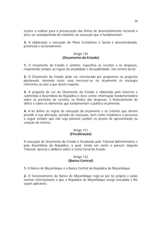 39
acções a realizar para a prossecução das linhas de desenvolvimento sectorial e
deve ser acompanhada de relatórios de execução que a fundamentam.
3. A elaboração e execução do Plano Económico e Social é descentralizada,
provincial e sectorialmente.
Artigo 130
(Orçamento do Estado)
1. O Orçamento do Estado é unitário, especifica as receitas e as despesas,
respeitando sempre as regras da anualidade e da publicidade, nos termos da lei.
2. O Orçamento do Estado pode ser estruturado por programas ou projectos
plurianuais, devendo neste caso inscrever-se no orçamento os encargos
referentes ao ano a que dizem respeito.
3. A proposta de Lei do Orçamento do Estado é elaborada pelo Governo e
submetida à Assembleia da República e deve conter informação fundamentadora
sobre as previsões de receitas, os limites das despesas, o financiamento do
défice e todos os elementos que fundamentam a política orçamental.
4. A lei define as regras de execução do orçamento e os critérios que devem
presidir à sua alteração, período de execução, bem como estabelece o processo
a seguir sempre que não seja possível cumprir os prazos de apresentação ou
votação do mesmo.
Artigo 131
(Fiscalização)
A execução do Orçamento do Estado é fiscalizada pelo Tribunal Administrativo e
pela Assembleia da República, a qual, tendo em conta o parecer daquele
Tribunal, aprecia e delibera sobre a Conta Geral do Estado.
Artigo 132
(Banco Central)
1. O Banco de Moçambique é o Banco Central da República de Moçambique.
2. O funcionamento do Banco de Moçambique rege-se por lei própria e pelas
normas internacionais a que a República de Moçambique esteja vinculada e lhe
sejam aplicáveis.
 