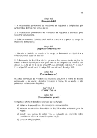 48
Artigo 156
(Incapacidade)
1. A incapacidade permanente do Presidente da República é comprovada por
junta médica definida nos termos da lei.
2. A incapacidade permanente do Presidente da República é declarada pelo
Conselho Constitucional.
3. Cabe ao Conselho Constitucional verificar a morte e a perda do cargo de
Presidente da República.
Artigo 157
(Regime de interinidade)
1. Durante o período da vacatura do cargo de Presidente da República a
Constituição não pode ser alterada.
2. O Presidente da República interino garante o funcionamento dos órgãos do
Estado e demais instituições e não pode exercer as competências referidas nas
alíneas c), e), f), g), h), i) e j) do artigo 159, nas alíneas b) e c) do n.º 1 e no n.º
2 do artigo 160, na alínea e) do artigo 161 e na alínea c) do artigo 162.
Artigo 158
(Forma dos actos)
Os actos normativos do Presidente da República assumem a forma de decreto
presidencial e as demais decisões revestem a forma de despacho e são
publicadas no Boletim da República.
CAPÍTULO II
COMPETÊNCIA
Artigo 159
(Competências gerais)
Compete ao Chefe do Estado no exercício da sua função:
a) dirigir-se à nação através de mensagens e comunicações;
b) informar anualmente a Assembleia da República sobre a situação geral da
nação;
c) decidir, nos termos do artigo 136, a realização de referendo sobre
questões de interesse relevantes para a nação;
d) convocar eleições gerais;
 