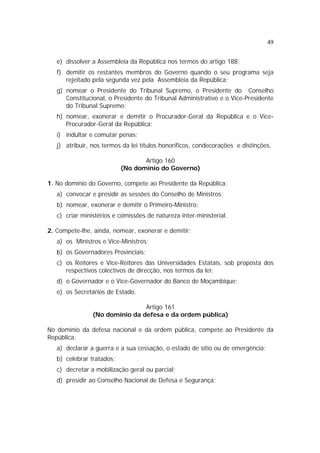 49
e) dissolver a Assembleia da República nos termos do artigo 188;
f) demitir os restantes membros do Governo quando o seu programa seja
rejeitado pela segunda vez pela Assembleia da República;
g) nomear o Presidente do Tribunal Supremo, o Presidente do Conselho
Constitucional, o Presidente do Tribunal Administrativo e o Vice-Presidente
do Tribunal Supremo;
h) nomear, exonerar e demitir o Procurador-Geral da República e o Vice-
Procurador-Geral da República;
i) indultar e comutar penas;
j) atribuir, nos termos da lei títulos honoríficos, condecorações e distinções.
Artigo 160
(No domínio do Governo)
1. No domínio do Governo, compete ao Presidente da República:
a) convocar e presidir as sessões do Conselho de Ministros;
b) nomear, exonerar e demitir o Primeiro-Ministro;
c) criar ministérios e comissões de natureza inter-ministerial.
2. Compete-lhe, ainda, nomear, exonerar e demitir:
a) os Ministros e Vice-Ministros;
b) os Governadores Provinciais;
c) os Reitores e Vice-Reitores das Universidades Estatais, sob proposta dos
respectivos colectivos de direcção, nos termos da lei;
d) o Governador e o Vice-Governador do Banco de Moçambique;
e) os Secretários de Estado.
Artigo 161
(No domínio da defesa e da ordem pública)
No domínio da defesa nacional e da ordem pública, compete ao Presidente da
República:
a) declarar a guerra e a sua cessação, o estado de sítio ou de emergência;
b) celebrar tratados;
c) decretar a mobilização geral ou parcial;
d) presidir ao Conselho Nacional de Defesa e Segurança;
 