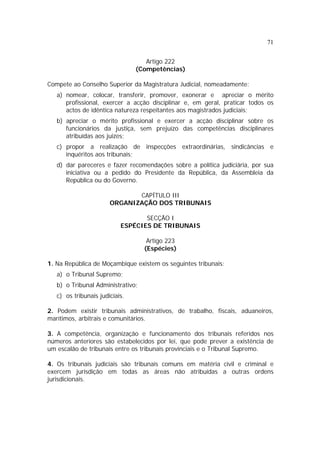 71
Artigo 222
(Competências)
Compete ao Conselho Superior da Magistratura Judicial, nomeadamente:
a) nomear, colocar, transferir, promover, exonerar e apreciar o mérito
profissional, exercer a acção disciplinar e, em geral, praticar todos os
actos de idêntica natureza respeitantes aos magistrados judiciais;
b) apreciar o mérito profissional e exercer a acção disciplinar sobre os
funcionários da justiça, sem prejuízo das competências disciplinares
atribuídas aos juizes;
c) propor a realização de inspecções extraordinárias, sindicâncias e
inquéritos aos tribunais;
d) dar pareceres e fazer recomendações sobre a política judiciária, por sua
iniciativa ou a pedido do Presidente da República, da Assembleia da
República ou do Governo.
CAPÍTULO III
ORGANIZAÇÃO DOS TRIBUNAIS
SECÇÃO I
ESPÉCIES DE TRIBUNAIS
Artigo 223
(Espécies)
1. Na República de Moçambique existem os seguintes tribunais:
a) o Tribunal Supremo;
b) o Tribunal Administrativo;
c) os tribunais judiciais.
2. Podem existir tribunais administrativos, de trabalho, fiscais, aduaneiros,
marítimos, arbitrais e comunitários.
3. A competência, organização e funcionamento dos tribunais referidos nos
números anteriores são estabelecidos por lei, que pode prever a existência de
um escalão de tribunais entre os tribunais provinciais e o Tribunal Supremo.
4. Os tribunais judiciais são tribunais comuns em matéria civil e criminal e
exercem jurisdição em todas as áreas não atribuídas a outras ordens
jurisdicionais.
 