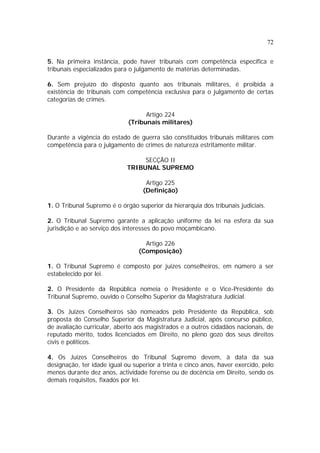 72
5. Na primeira instância, pode haver tribunais com competência específica e
tribunais especializados para o julgamento de matérias determinadas.
6. Sem prejuízo do disposto quanto aos tribunais militares, é proibida a
existência de tribunais com competência exclusiva para o julgamento de certas
categorias de crimes.
Artigo 224
(Tribunais militares)
Durante a vigência do estado de guerra são constituídos tribunais militares com
competência para o julgamento de crimes de natureza estritamente militar.
SECÇÃO II
TRIBUNAL SUPREMO
Artigo 225
(Definição)
1. O Tribunal Supremo é o órgão superior da hierarquia dos tribunais judiciais.
2. O Tribunal Supremo garante a aplicação uniforme da lei na esfera da sua
jurisdição e ao serviço dos interesses do povo moçambicano.
Artigo 226
(Composição)
1. O Tribunal Supremo é composto por juizes conselheiros, em número a ser
estabelecido por lei.
2. O Presidente da República nomeia o Presidente e o Vice-Presidente do
Tribunal Supremo, ouvido o Conselho Superior da Magistratura Judicial.
3. Os Juizes Conselheiros são nomeados pelo Presidente da República, sob
proposta do Conselho Superior da Magistratura Judicial, após concurso público,
de avaliação curricular, aberto aos magistrados e a outros cidadãos nacionais, de
reputado mérito, todos licenciados em Direito, no pleno gozo dos seus direitos
civis e políticos.
4. Os Juizes Conselheiros do Tribunal Supremo devem, à data da sua
designação, ter idade igual ou superior a trinta e cinco anos, haver exercido, pelo
menos durante dez anos, actividade forense ou de docência em Direito, sendo os
demais requisitos, fixados por lei.
 