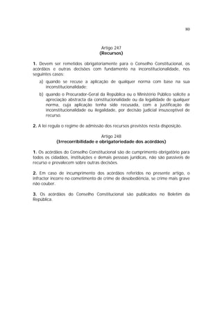 80
Artigo 247
(Recursos)
1. Devem ser remetidos obrigatoriamente para o Conselho Constitucional, os
acórdãos e outras decisões com fundamento na inconstitucionalidade, nos
seguintes casos:
a) quando se recuse a aplicação de qualquer norma com base na sua
inconstitucionalidade;
b) quando o Procurador-Geral da República ou o Ministério Público solicite a
apreciação abstracta da constitucionalidade ou da legalidade de qualquer
norma, cuja aplicação tenha sido recusada, com a justificação de
inconstitucionalidade ou ilegalidade, por decisão judicial insusceptível de
recurso.
2. A lei regula o regime de admissão dos recursos previstos nesta disposição.
Artigo 248
(Irrecorribilidade e obrigatoriedade dos acórdãos)
1. Os acórdãos do Conselho Constitucional são de cumprimento obrigatório para
todos os cidadãos, instituições e demais pessoas jurídicas, não são passíveis de
recurso e prevalecem sobre outras decisões.
2. Em caso de incumprimento dos acórdãos referidos no presente artigo, o
infractor incorre no cometimento de crime de desobediência, se crime mais grave
não couber.
3. Os acórdãos do Conselho Constitucional são publicados no Boletim da
República.
 