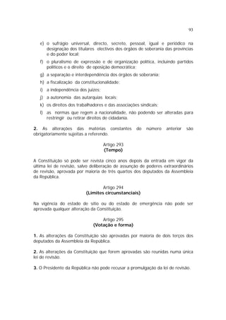 93
e) o sufrágio universal, directo, secreto, pessoal, igual e periódico na
designação dos titulares electivos dos órgãos de soberania das províncias
e do poder local;
f) o pluralismo de expressão e de organização política, incluindo partidos
políticos e o direito de oposição democrática;
g) a separação e interdependência dos órgãos de soberania;
h) a fiscalização da constitucionalidade;
i) a independência dos juizes;
j) a autonomia das autarquias locais;
k) os direitos dos trabalhadores e das associações sindicais;
l) as normas que regem a nacionalidade, não podendo ser alteradas para
restringir ou retirar direitos de cidadania.
2. As alterações das matérias constantes do número anterior são
obrigatoriamente sujeitas a referendo.
Artigo 293
(Tempo)
A Constituição só pode ser revista cinco anos depois da entrada em vigor da
última lei de revisão, salvo deliberação de assunção de poderes extraordinários
de revisão, aprovada por maioria de três quartos dos deputados da Assembleia
da República.
Artigo 294
(Limites circunstanciais)
Na vigência do estado de sítio ou do estado de emergência não pode ser
aprovada qualquer alteração da Constituição.
Artigo 295
(Votação e forma)
1. As alterações da Constituição são aprovadas por maioria de dois terços dos
deputados da Assembleia da República.
2. As alterações da Constituição que forem aprovadas são reunidas numa única
lei de revisão.
3. O Presidente da República não pode recusar a promulgação da lei de revisão.
 