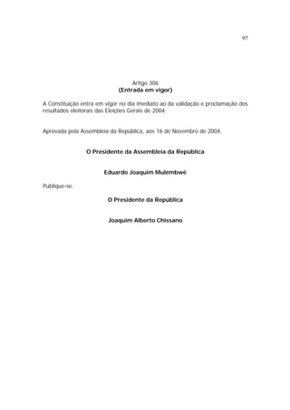 97
Artigo 306
(Entrada em vigor)
A Constituição entra em vigor no dia imediato ao da validação e proclamação dos
resultados eleitorais das Eleições Gerais de 2004.
Aprovada pela Assembleia da República, aos 16 de Novembro de 2004.
O Presidente da Assembleia da República
Eduardo Joaquim Mulémbwè
Publique-se.
O Presidente da República
Joaquim Alberto Chissano
 