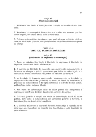 14
Artigo 47
(Direitos da criança)
1. As crianças têm direito à protecção e aos cuidados necessários ao seu bem-
estar.
2. As crianças podem exprimir livremente a sua opinião, nos assuntos que lhes
dizem respeito, em função da sua idade e maturidade.
3. Todos os actos relativos às crianças, quer praticados por entidades públicas,
quer por instituições privadas, têm principalmente em conta o interesse superior
da criança.
CAPÍTULO II
DIREITOS, DEVERES E LIBERDADES
Artigo 48
(Liberdades de expressão e informação)
1. Todos os cidadãos têm direito à liberdade de expressão, à liberdade de
imprensa, bem como o direito à informação.
2. O exercício da liberdade de expressão, que compreende nomeadamente, a
faculdade de divulgar o próprio pensamento por todos os meios legais, e o
exercício do direito à informação não podem ser limitados por censura.
3. A liberdade de imprensa compreende, nomeadamente, a liberdade de
expressão e de criação dos jornalistas, o acesso às fontes de informação, a
protecção da independência e do sigilo profissional e o direito de criar jornais,
publicações e outros meios de difusão.
4. Nos meios de comunicação social do sector público são assegurados a
expressão e o confronto de ideias das diversas correntes de opinião.
5. O Estado garante a isenção dos meios de comunicação social do sector
público, bem como a independência dos jornalistas perante o Governo, a
Administração e os demais poderes políticos.
6. O exercício dos direitos e liberdades referidos neste artigo é regulado por lei
com base nos imperativos do respeito pela Constituição e pela dignidade da
pessoa humana.
 