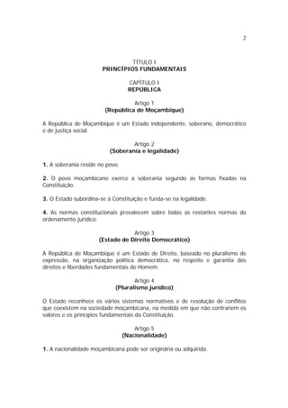 2
TÍTULO I
PRINCÍPIOS FUNDAMENTAIS
CAPÍTULO I
REPÚBLICA
Artigo 1
(República de Moçambique)
A República de Moçambique é um Estado independente, soberano, democrático
e de justiça social.
Artigo 2
(Soberania e legalidade)
1. A soberania reside no povo.
2. O povo moçambicano exerce a soberania segundo as formas fixadas na
Constituição.
3. O Estado subordina-se à Constituição e funda-se na legalidade.
4. As normas constitucionais prevalecem sobre todas as restantes normas do
ordenamento jurídico.
Artigo 3
(Estado de Direito Democrático)
A República de Moçambique é um Estado de Direito, baseado no pluralismo de
expressão, na organização política democrática, no respeito e garantia dos
direitos e liberdades fundamentais do Homem.
Artigo 4
(Pluralismo jurídico)
O Estado reconhece os vários sistemas normativos e de resolução de conflitos
que coexistem na sociedade moçambicana, na medida em que não contrariem os
valores e os princípios fundamentais da Constituição.
Artigo 5
(Nacionalidade)
1. A nacionalidade moçambicana pode ser originária ou adquirida.
 