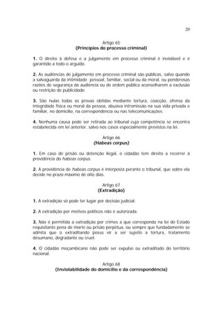 20
Artigo 65
(Princípios do processo criminal)
1. O direito à defesa e a julgamento em processo criminal é inviolável e é
garantido a todo o arguido.
2. As audiências de julgamento em processo criminal são públicas, salvo quando
a salvaguarda da intimidade pessoal, familiar, social ou da moral, ou ponderosas
razões de segurança da audiência ou de ordem pública aconselharem a exclusão
ou restrição de publicidade.
3. São nulas todas as provas obtidas mediante tortura, coacção, ofensa da
integridade física ou moral da pessoa, abusiva intromissão na sua vida privada e
familiar, no domicílio, na correspondência ou nas telecomunicações.
4. Nenhuma causa pode ser retirada ao tribunal cuja competência se encontra
estabelecida em lei anterior, salvo nos casos especialmente previstos na lei.
Artigo 66
(Habeas corpus)
1. Em caso de prisão ou detenção ilegal, o cidadão tem direito a recorrer à
providência do habeas corpus.
2. A providência de habeas corpus é interposta perante o tribunal, que sobre ela
decide no prazo máximo de oito dias.
Artigo 67
(Extradição)
1. A extradição só pode ter lugar por decisão judicial.
2. A extradição por motivos políticos não é autorizada.
3. Não é permitida a extradição por crimes a que corresponda na lei do Estado
requisitante pena de morte ou prisão perpétua, ou sempre que fundadamente se
admita que o extraditando possa vir a ser sujeito a tortura, tratamento
desumano, degradante ou cruel.
4. O cidadão moçambicano não pode ser expulso ou extraditado do território
nacional.
Artigo 68
(Inviolabilidade do domicílio e da correspondência)
 