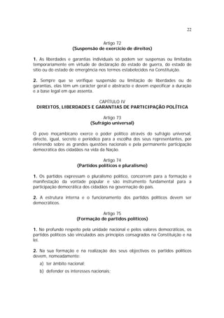 22
Artigo 72
(Suspensão de exercício de direitos)
1. As liberdades e garantias individuais só podem ser suspensas ou limitadas
temporariamente em virtude de declaração do estado de guerra, do estado de
sítio ou do estado de emergência nos termos estabelecidos na Constituição.
2. Sempre que se verifique suspensão ou limitação de liberdades ou de
garantias, elas têm um carácter geral e abstracto e devem especificar a duração
e a base legal em que assenta.
CAPÍTULO IV
DIREITOS, LIBERDADES E GARANTIAS DE PARTICIPAÇÃO POLÍTICA
Artigo 73
(Sufrágio universal)
O povo moçambicano exerce o poder político através do sufrágio universal,
directo, igual, secreto e periódico para a escolha dos seus representantes, por
referendo sobre as grandes questões nacionais e pela permanente participação
democrática dos cidadãos na vida da Nação.
Artigo 74
(Partidos políticos e pluralismo)
1. Os partidos expressam o pluralismo político, concorrem para a formação e
manifestação da vontade popular e são instrumento fundamental para a
participação democrática dos cidadãos na governação do país.
2. A estrutura interna e o funcionamento dos partidos políticos devem ser
democráticos.
Artigo 75
(Formação de partidos políticos)
1. No profundo respeito pela unidade nacional e pelos valores democráticos, os
partidos políticos são vinculados aos princípios consagrados na Constituição e na
lei.
2. Na sua formação e na realização dos seus objectivos os partidos políticos
devem, nomeadamente:
a) ter âmbito nacional;
b) defender os interesses nacionais;
 