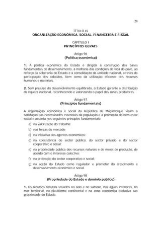 28
TÍTULO IV
ORGANIZAÇÃO ECONÓMICA, SOCIAL, FINANCEIRA E FISCAL
CAPÍTULO I
PRINCÍPIOS GERAIS
Artigo 96
(Política económica)
1. A política económica do Estado é dirigida à construção das bases
fundamentais do desenvolvimento, à melhoria das condições de vida do povo, ao
reforço da soberania do Estado e à consolidação da unidade nacional, através da
participação dos cidadãos, bem como da utilização eficiente dos recursos
humanos e materiais.
2. Sem prejuízo do desenvolvimento equilibrado, o Estado garante a distribuição
da riqueza nacional, reconhecendo e valorizando o papel das zonas produtoras.
Artigo 97
(Princípios fundamentais)
A organização económica e social da República de Moçambique visam a
satisfação das necessidades essenciais da população e a promoção do bem-estar
social e assenta nos seguintes princípios fundamentais:
a) na valorização do trabalho;
b) nas forças do mercado;
c) na iniciativa dos agentes económicos;
d) na coexistência do sector público, do sector privado e do sector
cooperativo e social;
e) na propriedade pública dos recursos naturais e de meios de produção, de
acordo com o interesse colectivo;
f) na protecção do sector cooperativo e social;
g) na acção do Estado como regulador e promotor do crescimento e
desenvolvimento económico e social.
Artigo 98
(Propriedade do Estado e domínio público)
1. Os recursos naturais situados no solo e no subsolo, nas águas interiores, no
mar territorial, na plataforma continental e na zona económica exclusiva são
propriedade do Estado.
 