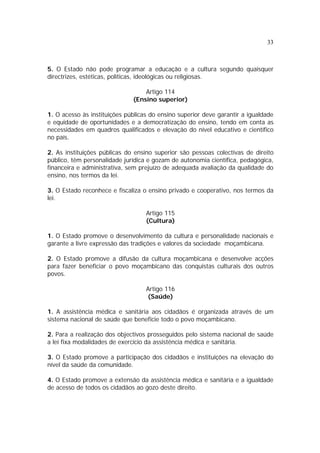 33
5. O Estado não pode programar a educação e a cultura segundo quaisquer
directrizes, estéticas, políticas, ideológicas ou religiosas.
Artigo 114
(Ensino superior)
1. O acesso às instituições públicas do ensino superior deve garantir a igualdade
e equidade de oportunidades e a democratização do ensino, tendo em conta as
necessidades em quadros qualificados e elevação do nível educativo e científico
no país.
2. As instituições públicas do ensino superior são pessoas colectivas de direito
público, têm personalidade jurídica e gozam de autonomia científica, pedagógica,
financeira e administrativa, sem prejuízo de adequada avaliação da qualidade do
ensino, nos termos da lei.
3. O Estado reconhece e fiscaliza o ensino privado e cooperativo, nos termos da
lei.
Artigo 115
(Cultura)
1. O Estado promove o desenvolvimento da cultura e personalidade nacionais e
garante a livre expressão das tradições e valores da sociedade moçambicana.
2. O Estado promove a difusão da cultura moçambicana e desenvolve acções
para fazer beneficiar o povo moçambicano das conquistas culturais dos outros
povos.
Artigo 116
(Saúde)
1. A assistência médica e sanitária aos cidadãos é organizada através de um
sistema nacional de saúde que beneficie todo o povo moçambicano.
2. Para a realização dos objectivos prosseguidos pelo sistema nacional de saúde
a lei fixa modalidades de exercício da assistência médica e sanitária.
3. O Estado promove a participação dos cidadãos e instituições na elevação do
nível da saúde da comunidade.
4. O Estado promove a extensão da assistência médica e sanitária e a igualdade
de acesso de todos os cidadãos ao gozo deste direito.
 