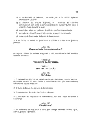 44
c) os decretos-leis, os decretos, as resoluções e os demais diplomas
emanados do Governo;
d) os assentos do Tribunal Supremo, os acórdãos do Conselho
Constitucional, bem como as demais decisões dos outros tribunais a que a
lei confira força obrigatória geral;
e) os acórdãos sobre os resultados de eleições e referendos nacionais;
f) as resoluções de ratificação dos tratados e acordos internacionais;
g) os avisos do Governador do Banco de Moçambique.
2. A lei define os termos da publicidade a conferir a outros actos jurídicos
públicos.
Artigo 145
(Representação dos órgãos centrais)
Os órgãos centrais do Estado asseguram a sua representação nos diversos
escalões territoriais.
TÍTULO VI
PRESIDENTE DA REPÚBLICA
CAPÍTULO I
ESTATUTO E ELEIÇÃO
Artigo 146
(Definição)
1. O Presidente da República é o Chefe do Estado, simboliza a unidade nacional,
representa a Nação no plano interno e internacional e zela pelo funcionamento
correcto dos órgãos do Estado.
2. O Chefe do Estado é o garante da Constituição.
3. O Presidente da República é o Chefe do Governo.
4. O Presidente da República é o Comandante-Chefe das Forças de Defesa e
Segurança.
Artigo 147
(Elegibilidade)
1. O Presidente da República é eleito por sufrágio universal directo, igual,
secreto, pessoal e periódico.
 