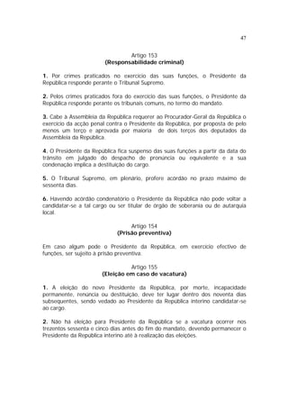 47
Artigo 153
(Responsabilidade criminal)
1. Por crimes praticados no exercício das suas funções, o Presidente da
República responde perante o Tribunal Supremo.
2. Pelos crimes praticados fora do exercício das suas funções, o Presidente da
República responde perante os tribunais comuns, no termo do mandato.
3. Cabe à Assembleia da República requerer ao Procurador-Geral da República o
exercício da acção penal contra o Presidente da República, por proposta de pelo
menos um terço e aprovada por maioria de dois terços dos deputados da
Assembleia da República.
4. O Presidente da República fica suspenso das suas funções a partir da data do
trânsito em julgado do despacho de pronúncia ou equivalente e a sua
condenação implica a destituição do cargo.
5. O Tribunal Supremo, em plenário, profere acórdão no prazo máximo de
sessenta dias.
6. Havendo acórdão condenatório o Presidente da República não pode voltar a
candidatar-se a tal cargo ou ser titular de órgão de soberania ou de autarquia
local.
Artigo 154
(Prisão preventiva)
Em caso algum pode o Presidente da República, em exercício efectivo de
funções, ser sujeito à prisão preventiva.
Artigo 155
(Eleição em caso de vacatura)
1. A eleição do novo Presidente da República, por morte, incapacidade
permanente, renúncia ou destituição, deve ter lugar dentro dos noventa dias
subsequentes, sendo vedado ao Presidente da República interino candidatar-se
ao cargo.
2. Não há eleição para Presidente da República se a vacatura ocorrer nos
trezentos sessenta e cinco dias antes do fim do mandato, devendo permanecer o
Presidente da República interino até à realização das eleições.
 