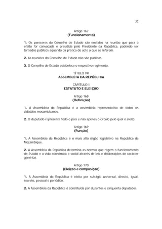 52
Artigo 167
(Funcionamento)
1. Os pareceres do Conselho de Estado são emitidos na reunião que para o
efeito for convocada e presidida pelo Presidente da República, podendo ser
tornados públicos aquando da prática do acto a que se referem.
2. As reuniões do Conselho de Estado não são públicas.
3. O Conselho de Estado estabelece o respectivo regimento.
TÍTULO VII
ASSEMBLEIA DA REPÚBLICA
CAPÍTULO I
ESTATUTO E ELEIÇÃO
Artigo 168
(Definição)
1. A Assembleia da República é a assembleia representativa de todos os
cidadãos moçambicanos.
2. O deputado representa todo o país e não apenas o círculo pelo qual é eleito.
Artigo 169
(Função)
1. A Assembleia da República é o mais alto órgão legislativo na República de
Moçambique.
2. A Assembleia da República determina as normas que regem o funcionamento
do Estado e a vida económica e social através de leis e deliberações de carácter
genérico.
Artigo 170
(Eleição e composição)
1. A Assembleia da República é eleita por sufrágio universal, directo, igual,
secreto, pessoal e periódico.
2. A Assembleia da República é constituída por duzentos e cinquenta deputados.
 