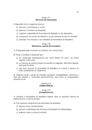 55
Artigo 177
(Deveres do Deputado)
O Deputado tem os seguintes deveres:
a) observar a Constituição e as leis;
b) observar o Estatuto do Deputado;
c) respeitar a dignidade da Assembleia da República e dos deputados;
d) comparecer às sessões do Plenário e às da Comissão de que for membro;
e) participar nas votações e nos trabalhos da Assembleia da República.
Artigo 178
(Renúncia e perda do mandato)
1. O Deputado pode renunciar ao mandato, nos termos da lei.
2. Perde o mandato o Deputado que:
a) for condenado definitivamente por crime doloso em pena de prisão
superior a dois anos;
b) se inscreva ou assuma função em partido ou coligação diferentes daquele
pelo qual foi eleito;
c) não tome assento na Assembleia da República ou exceda o número de
faltas estabelecido no Regimento.
3. Implicam ainda a perda do mandato quaisquer inelegibilidades existentes à
data das eleições e conhecidas posteriormente, bem como as incapacidades
previstas na lei.
CAPÍTULO II
COMPETÊNCIA
Artigo 179
(Competências)
1. Compete à Assembleia da República legislar sobre as questões básicas da
política interna e externa do país.
2. É da exclusiva competência da Assembleia da República:
a) aprovar as leis constitucionais;
b) aprovar a delimitação das fronteiras da República de Moçambique;
c) deliberar sobre a divisão territorial;
 