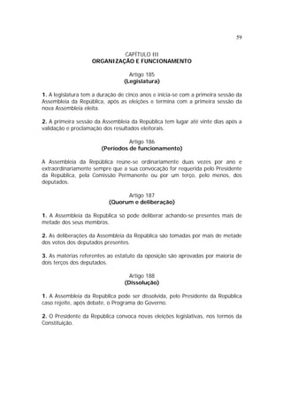 59
CAPÍTULO III
ORGANIZAÇÃO E FUNCIONAMENTO
Artigo 185
(Legislatura)
1. A legislatura tem a duração de cinco anos e inicia-se com a primeira sessão da
Assembleia da República, após as eleições e termina com a primeira sessão da
nova Assembleia eleita.
2. A primeira sessão da Assembleia da República tem lugar até vinte dias após a
validação e proclamação dos resultados eleitorais.
Artigo 186
(Períodos de funcionamento)
A Assembleia da República reúne-se ordinariamente duas vezes por ano e
extraordinariamente sempre que a sua convocação for requerida pelo Presidente
da República, pela Comissão Permanente ou por um terço, pelo menos, dos
deputados.
Artigo 187
(Quorum e deliberação)
1. A Assembleia da República só pode deliberar achando-se presentes mais de
metade dos seus membros.
2. As deliberações da Assembleia da República são tomadas por mais de metade
dos votos dos deputados presentes.
3. As matérias referentes ao estatuto da oposição são aprovadas por maioria de
dois terços dos deputados.
Artigo 188
(Dissolução)
1. A Assembleia da República pode ser dissolvida, pelo Presidente da República
caso rejeite, após debate, o Programa do Governo.
2. O Presidente da República convoca novas eleições legislativas, nos termos da
Constituição.
 