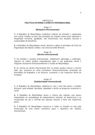 6
CAPÍTULO II
POLÍTICA EXTERNA E DIREITO INTERNACIONAL
Artigo 17
(Relações internacionais)
1. A República de Moçambique estabelece relações de amizade e cooperação
com outros Estados na base dos princípios de respeito mútuo pela soberania e
integridade territorial, igualdade, não interferência nos assuntos internos e
reciprocidade de benefícios.
2. A República de Moçambique aceita, observa e aplica os princípios da Carta da
Organização das Nações Unidas e da Carta da União Africana.
Artigo 18
(Direito internacional)
1. Os tratados e acordos internacionais, validamente aprovados e ratificados,
vigoram na ordem jurídica moçambicana após a sua publicação oficial e
enquanto vincularem internacionalmente o Estado de Moçambique.
2. As normas de direito internacional têm na ordem jurídica interna o mesmo
valor que assumem os actos normativos infraconstitucionais emanados da
Assembleia da República e do Governo, consoante a sua respectiva forma de
recepção.
Artigo 19
(Solidariedade internacional)
1. A República de Moçambique solidariza-se com a luta dos povos e Estados
africanos, pela unidade, liberdade, dignidade e direito ao progresso económico e
social.
2. A República de Moçambique busca o reforço das relações com países
empenhados na consolidação da independência nacional, da democracia e na
recuperação do uso e controlo das riquezas naturais a favor dos respectivos
povos.
3. A República de Moçambique associa-se a todos os Estados na luta pela
instauração de uma ordem económica justa e equitativa nas relações
internacionais.
 