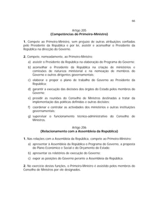 66
Artigo 205
(Competências do Primeiro-Ministro)
1. Compete ao Primeiro-Ministro, sem prejuízo de outras atribuições confiadas
pelo Presidente da República e por lei, assistir e aconselhar o Presidente da
República na direcção do Governo.
2. Compete, nomeadamente, ao Primeiro-Ministro:
a) assistir o Presidente da República na elaboração do Programa do Governo;
b) aconselhar o Presidente da República na criação de ministérios e
comissões de natureza ministerial e na nomeação de membros do
Governo e outros dirigentes governamentais;
c) elaborar e propor o plano de trabalho do Governo ao Presidente da
República;
d) garantir a execução das decisões dos órgãos do Estado pelos membros do
Governo;
e) presidir as reuniões do Conselho de Ministros destinadas a tratar da
implementação das políticas definidas e outras decisões;
f) coordenar e controlar as actividades dos ministérios e outras instituições
governamentais;
g) supervisar o funcionamento técnico-administrativo do Conselho de
Ministros.
Artigo 206
(Relacionamento com a Assembleia da República)
1. Nas relações com a Assembleia da República, compete ao Primeiro-Ministro:
a) apresentar à Assembleia da República o Programa do Governo, a proposta
do Plano Económico e Social e do Orçamento do Estado;
b) apresentar os relatórios de execução do Governo;
c) expor as posições do Governo perante a Assembleia da República.
2. No exercício destas funções, o Primeiro-Ministro é assistido pelos membros do
Conselho de Ministros por ele designados.
 