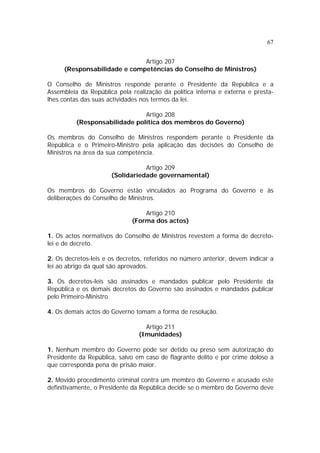 67
Artigo 207
(Responsabilidade e competências do Conselho de Ministros)
O Conselho de Ministros responde perante o Presidente da República e a
Assembleia da República pela realização da política interna e externa e presta-
lhes contas das suas actividades nos termos da lei.
Artigo 208
(Responsabilidade política dos membros do Governo)
Os membros do Conselho de Ministros respondem perante o Presidente da
República e o Primeiro-Ministro pela aplicação das decisões do Conselho de
Ministros na área da sua competência.
Artigo 209
(Solidariedade governamental)
Os membros do Governo estão vinculados ao Programa do Governo e às
deliberações do Conselho de Ministros.
Artigo 210
(Forma dos actos)
1. Os actos normativos do Conselho de Ministros revestem a forma de decreto-
lei e de decreto.
2. Os decretos-leis e os decretos, referidos no número anterior, devem indicar a
lei ao abrigo da qual são aprovados.
3. Os decretos-leis são assinados e mandados publicar pelo Presidente da
República e os demais decretos do Governo são assinados e mandados publicar
pelo Primeiro-Ministro.
4. Os demais actos do Governo tomam a forma de resolução.
Artigo 211
(Imunidades)
1. Nenhum membro do Governo pode ser detido ou preso sem autorização do
Presidente da República, salvo em caso de flagrante delito e por crime doloso a
que corresponda pena de prisão maior.
2. Movido procedimento criminal contra um membro do Governo e acusado este
definitivamente, o Presidente da República decide se o membro do Governo deve
 