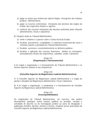 74
a) julgar as acções que tenham por objecto litígios emergentes das relações
jurídicas administrativas;
b) julgar os recursos contenciosos interpostos das decisões dos órgãos do
Estado, dos respectivos titulares e agentes;
c) conhecer dos recursos interpostos das decisões proferidas pelos tribunais
administrativos, fiscais e aduaneiras.
2. Compete ainda ao Tribunal Administrativo:
a) emitir o relatório e o parecer sobre a Conta Geral do Estado;
b) fiscalizar, previamente, a legalidade e a cobertura orçamental dos actos e
contratos sujeitos à jurisdição do Tribunal Administrativo;
c) fiscalizar, sucessiva e concomitantemente os dinheiros públicos;
d) fiscalizar a aplicação dos recursos financeiros obtidos no estrangeiro,
nomeadamente através de empréstimos, subsídios, avales e donativos.
Artigo 231
(Organização e funcionamento)
A lei regula a organização e o funcionamento do Tribunal Administrativo e os
demais aspectos relativos à sua competência.
Artigo 232
(Conselho Superior da Magistratura Judicial Administrativa)
1. O Conselho Superior da Magistratura Judicial Administrativa é o órgão de
gestão e disciplina da Magistratura Administrativa, Fiscal e Aduaneira.
2. A lei regula a organização, a composição e o funcionamento do Conselho
Superior da Magistratura Judicial Administrativa.
Artigo 233
(Incompatibilidades)
Os magistrados do Tribunal Administrativo, em exercício, não podem
desempenhar quaisquer outras funções públicas ou privadas, excepto a
actividade de docente ou de investigação jurídica ou outra de divulgação e
publicação científica, literária, artística e técnica, mediante prévia autorização do
Conselho Superior da Magistratura Judicial Administrativa.
 