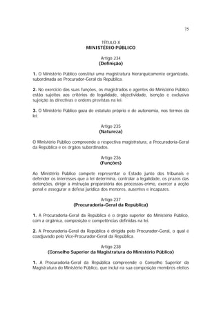 75
TÍTULO X
MINISTÉRIO PÚBLICO
Artigo 234
(Definição)
1. O Ministério Público constitui uma magistratura hierarquicamente organizada,
subordinada ao Procurador-Geral da República.
2. No exercício das suas funções, os magistrados e agentes do Ministério Público
estão sujeitos aos critérios de legalidade, objectividade, isenção e exclusiva
sujeição às directivas e ordens previstas na lei.
3. O Ministério Público goza de estatuto próprio e de autonomia, nos termos da
lei.
Artigo 235
(Natureza)
O Ministério Público compreende a respectiva magistratura, a Procuradoria-Geral
da República e os órgãos subordinados.
Artigo 236
(Funções)
Ao Ministério Público compete representar o Estado junto dos tribunais e
defender os interesses que a lei determina, controlar a legalidade, os prazos das
detenções, dirigir a instrução preparatória dos processos-crime, exercer a acção
penal e assegurar a defesa jurídica dos menores, ausentes e incapazes.
Artigo 237
(Procuradoria-Geral da República)
1. A Procuradoria-Geral da República é o órgão superior do Ministério Público,
com a orgânica, composição e competências definidas na lei.
2. A Procuradoria-Geral da República é dirigida pelo Procurador-Geral, o qual é
coadjuvado pelo Vice-Procurador-Geral da República.
Artigo 238
(Conselho Superior da Magistratura do Ministério Público)
1. A Procuradoria-Geral da República compreende o Conselho Superior da
Magistratura do Ministério Público, que inclui na sua composição membros eleitos
 