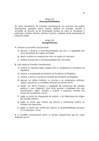 78
Artigo 243
(Incompatibilidades)
Os Juizes Conselheiros do Conselho Constitucional, em exercício, não podem
desempenhar quaisquer outras funções públicas ou privadas, excepto a
actividade de docente ou de investigação jurídica ou outra de divulgação e
publicação científica, literária, artística e técnica, mediante prévia autorização do
respectivo órgão.
Artigo 244
(Competências)
1. Compete ao Conselho Constitucional:
a) apreciar e declarar a inconstitucionalidade das leis e a ilegalidade dos
actos normativos dos órgãos do Estado;
b) dirimir conflitos de competências entre os órgãos de soberania;
c) verificar previamente a constitucionalidade dos referendos.
2. Cabe ainda ao Conselho Constitucional:
a) verificar os requisitos legais exigidos para as candidaturas a Presidente da
República;
b) declarar a incapacidade permanente do Presidente da República;
c) verificar a morte e a perda de mandato do Presidente da República;
d) apreciar em última instância, os recursos e as reclamações eleitorais,
validar e proclamar os resultados eleitorais nos termos da lei;
e) decidir, em última instância, a legalidade da constituição dos partidos
políticos e suas coligações, bem como apreciar a legalidade das suas
denominações, siglas, símbolos e ordenar a respectiva extinção nos
termos da Constituição e da lei;
f) julgar as acções de impugnação de eleições e de deliberação dos órgãos
dos partidos políticos;
g) julgar as acções que tenham por objecto o contencioso relativo ao
mandato dos deputados;
h) julgar as acções que tenham por objecto as incompatibilidades previstas
na Constituição e na lei.
3. O Conselho Constitucional exerce as demais competências que lhe sejam
atribuídas por lei.
 