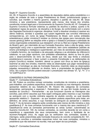 Seção 5ª - Supremo Concílio:
Art. 95. O Supremo Concílio é a assembleia de deputados eleitos pelos presbitérios e o
órgão de unidade de toda a Igreja Presbiteriana do Brasil, jurisdicionando igrejas e
concílios, que mantêm o mesmo governo, disciplina e padrão de vida.Art. 96. Doze
ministros e seis presbíteros, representando pelo menos, dois terços dos sínodos,
constituirão número legal para o funcionamento do Supremo Concílio.Art. 97. Compete ao
Supremo Concílio:a) formular sistemas ou padrões de doutrina e prática, quanto à fé;
estabelecer regras de governo, de disciplina e de liturgia, de conformidade com o ensino
das Sagradas Escrituras;b) organizar, disciplinar, fundir e dissolver sínodos;c) resolver em
última instância, dúvidas e questões que subam legalmente dos concílios inferiores;d)
corresponder-se, em nome da Igreja Presbiteriana do Brasil, com outras entidades
eclesiásticas;e) jubilar ministros;f) receber os dízimos das igrejas para manutenção das
causas gerais;g) definir as relações entre a igreja e o Estado;h) processar a admissão de
outras organizações eclesiásticas que desejarem unir-se ou filiar-se à Igreja Presbiteriana
do Brasil;i) gerir, por intermédio de sua Comissão Executiva, toda a vida da igreja, como
organização civil;j) criar e superintender seminários, bem como estabelecer padrões de
ensino pré-teológico e teológico;l) superintender, por meio de secretarias especializadas,
o trabalho feminino, da mocidade e de educação religiosa e as atividades da infância;m)
colaborar, no que julgar oportuno, com entidades eclesiásticas, dentro ou fora do país,
para o desenvolvimento do reino de Deus, desde que não seja ferida a ortodoxia
presbiteriana;n) executar e fazer cumprir a presente Constituição e as deliberações do
próprio Concílio;o) receber, transferir, alienar ou gravar com ônus os bens da Igreja;p)
examinar as atas dos sínodos, inserindo nelas as observações que julgar necessárias;q)
examinar e homologar as atas da Comissão Executiva, inserindo nelas as observações
julgadas necessárias;r) defender os direitos, bens e propriedades da Igreja;Parágrafo
único. Só o próprio Concílio poderá executar o preceituado nas alíneas "a", "g", "h", "j" e
"m".CAPÍTULO VI:
COMISSÕES E OUTRAS ORGANIZAÇÕES:
Seção 1ª - Comissões Eclesiásticas:
Art. 98. Podem os concílios nomear comissões, constituídas de ministros e presbíteros,
para trabalhar, com poderes específicos, durante as sessões ou nos interregnos, devendo
apresentar relatório do seu trabalho.Art. 99. Haverá três categorias de comissões:
temporárias, permanentes e especiais.1 -Temporárias - as que têm função durante as
sessões do concílio.2 - Permanentes - as que funcionam durante os interregnos dos
concílios, para dirimir assuntos que lhes sejam entregues pelos mesmos e cujo mandato
se extinguirá com a reunião ordinária seguinte do aludido concílio, ao qual deverão
apresentar relatório.3 - Especiais - as que recebem poderes específicos para tratar, em
definitivo, de certos assuntos, e cujo mandato se extinguirá ao apresentar o relatório
final.§ 1º. As da terceira categoria serão constituídas pelo menos de três ministros e dois
presbíteros.§ 2º. As duas primeiras funcionarão com a maioria dos seus membros.§ 3º.
Classificam-se entre as comissões permanentes as várias "juntas", subordinadas ao
Supremo Concílio.Art. 100. Ao nomear comissões, os concílios deverão ter em conta a
experiência e capacidade dos seus componentes, bem como a facilidade de se
reunirem.Parágrafo único. As vagas que se verificarem nas comissões, durante o
interregno, serão preenchidas pela Comissão Executiva do concílio competente.Art. 101.
Poderão os concílios e comissões executivas incluir nas suas comissões, ministros e
presbíteros que não estiverem na reunião, mas que sejam da sua jurisdição.
Seção 2ª - Comissões Executivas:
 