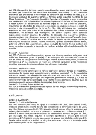 Art. 102. Os concílios da igreja, superiores ao Conselho, atuam nos interregnos de suas
reuniões, por intermédio das respectivas comissões executivas.§ 1º. As comissões
executivas dos presbitérios e dos sínodos se constituem dos membros da Mesa.§ 2º. A
Comissão Executiva do Supremo Concílio é formada pelos seguintes membros de sua
Mesa: Presidente, Vice-Presidente, Secretário Executivo e Tesoureiro e pelos presidentes
dos sínodos.Art. 103. O Secretário Executivo do Supremo Concílio tem por função cumprir
e fazer cumprir as deliberações do referido órgão ou de sua Comissão Executiva,
movimentar as atividades da igreja sob a orientação da aludida comissão e cuidar do
arquivo e da correspondência da igreja.Art. 104. São atribuições das comissões
executivas:a) zelar pela pronta e fiel execução das ordens emanadas dos concílios
respectivos, ou baixadas nos interregnos, em caráter urgente, pelos concílios
superiores;b) resolver assuntos de urgência de atribuição dos respectivos concílios,
quando surgirem nos interregnos, sempre ad referendum dos mesmos.Parágrafo único.
Nenhuma Comissão Executiva tem a faculdade de legislar ou de revogar resolução
tomada pelo respectivo concílio. Poderá, entretanto, quando ocorrerem motivos sérios,
pelo voto unânime dos seus membros, alterar resolução do mesmo. Poderá também, em
casos especiais, suspender a execução de medidas votadas, até a imediata reunião do
concílio.
Seção 3ª - Autarquias:
Art. 105. Podem os concílios organizar, sempre que julgarem oportuno, autarquias para
cuidar dos interesses gerais da igreja.§ 1º. As autarquias são entidades autônomas no
que se refere ao seu governo e administração interna, subordinadas porém, ao concílio
competente.§ 2º. As autarquias se regem por estatutos aprovados pelos respectivos
concílios, aos quais deverão dar relatório das atividades realizadas.
Seção 4ª - Secretarias Gerais:
Art. 106. O Supremo Concílio poderá nomear secretários gerais; o Sínodo e o Presbitério,
secretários de causas para superintenderem trabalhos especiais.§ 1º. Os secretários
nomeados deverão dar relatórios de suas atividades aos respectivos concílios, e seus
mandatos se estendem apenas por uma legislatura, podendo ser reeleitos.§ 2º. Cabe ao
concílio votar verba para organização e expediente de cada secretaria, devendo ouvir os
secretários quanto às necessidades do respectivo departamento.
Seção 5ª - Entidades Paraeclesiásticas:
Art. 107. São entidades paraeclesiásticas aquelas de cuja direção os concílios participam,
mas sobre as quais não têm jurisdição.
CAPÍTULO VII -
ORDENS DA IGREJA:
Seção 1ª - Doutrina da Vocação:
Art. 108. Vocação para ofício na igreja é a chamada de Deus, pelo Espírito Santo,
mediante o testemunho interno de uma boa consciência e a aprovação do povo de Deus,
por intermédio de um concílio.Art. 109. Ninguém poderá exercer ofício na igreja sem que
seja regularmente eleito, ordenado e instalado no cargo por um concílio competente.§ 1º.
Ordenar é admitir uma pessoa vocacionada ao desempenho do ofício na igreja de Deus,
por imposição das mãos, segundo o exemplo apostólico e oração pelo concílio
competente.§ 2º. Instalar é investir a pessoa no cargo para que foi eleita e ordenada.§ 3º.
Sendo vários os ofícios eclesiásticos, ninguém poderá ser ordenado e instalado senão
para o desempenho de um cargo definido.
 