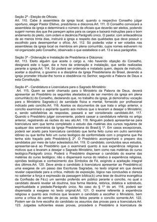 Seção 2ª - Eleição de Oficiais:
Art. 110. Cabe à assembleia da igreja local, quando o respectivo Conselho julgar
oportuno, eleger Pastor Efetivo, presbíteros e diáconos.Art. 111. O Conselho convocará a
assembleia da igreja e determinará o número de oficiais que deverão ser eleitos, podendo
sugerir nomes dos que lhe pareçam aptos para os cargos e baixará instruções para o bom
andamento do pleito, com ordem e decência.Parágrafo único. O pastor, com antecedência
de ao menos trinta dias, instruirá a igreja a respeito das qualidades que deve possuir o
escolhido para desempenhar o ofício. Art. 112. Só poderão votar e ser votados nas
assembleias da igreja local os membros em plena comunhão, cujos nomes estiverem no
rol organizado pelo Conselho, observado o que estabelece o art. 13 e seus parágrafos.
Seção 3ª - Ordenação e Instalação de Presbíteros e Diáconos:
Art. 113. Eleito alguém que aceite o cargo e, não havendo objeção do Conselho,
designará este o lugar, dia e hora da ordenação e instalação, que serão realizadas
perante a igreja.Art. 114. Só poderá ser ordenado e instalado quem, depois de instruído,
aceitar a doutrina, o governo e a disciplina da Igreja Presbiteriana do Brasil, devendo a
igreja prometer tributar-lhe honra e obediência no Senhor, segundo a Palavra de Deus e
esta Constituição.
Seção 4ª - Candidatura e Licenciatura para o Sagrado Ministério:
Art. 115. Quem se sentir chamado para o Ministério da Palavra de Deus, deverá
apresentar ao Presbitério os seguintes atestados:a) de ser membro da igreja em plena
comunhão;b) do Conselho, declarando que, no trabalho da igreja, já demonstrou vocação
para o Ministério Sagrado;c) de sanidade física e mental, fornecido por profissional
indicado pelo concílio.Art. 116. Aceitos os documentos de que trata o artigo anterior, o
concílio examinará o aspirante quanto aos motivos que o levaram a desejar o Ministério;
e, sendo satisfatórias as respostas, passará a ser considerado candidato.Art. 117.
Quando o Presbitério julgar conveniente, poderá cassar a candidatura referida no artigo
anterior, registrando as razões do seu ato.Art. 118. Ninguém poderá apresentar-se para
licenciatura sem que tenha completado o estudo das matérias dos cursos regulares de
qualquer dos seminários da Igreja Presbiteriana do Brasil.§ 1º. Em casos excepcionais,
poderá ser aceito para licenciatura candidato que tenha feito curso em outro seminário
idôneo ou que tenha feito um curso teológico de conformidade com o programa que lhe
tenha sido traçado pelo Presbitério.§ 2º. O Presbitério acompanhará o preparo dos
candidatos por meio de tutor eclesiástico.Art. 119. O candidato, concluídos seus estudos,
apresentar-se-á ao Presbitério que o examinará quanto à sua experiência religiosa e
motivos que o levaram a desejar o Sagrado Ministério, bem como nas matérias do curso
teológico.Parágrafo único. Poderá o Presbitério dispensar o candidato do exame das
matérias do curso teológico; não o dispensará nunca do relativo à experiência religiosa,
opiniões teológicas e conhecimento dos Símbolos de Fé, exigindo a aceitação integral
dos últimos.Art. 120. Deve ainda o candidato à licenciatura apresentar ao Presbitério:a)
uma exegese de um passo das Escrituras Sagradas, no texto original em que deverá
revelar capacidade para a crítica, método de exposição, lógica nas conclusões e clareza
no salientar a força e expressão da passagem bíblica;b) uma tese de doutrina evangélica
da Confissão de Fé;c) um sermão proferido em público perante o concílio, no qual o
candidato deverá revelar sã doutrina, boa forma literária, retórica, didática e sobretudo,
espiritualidade e piedade.Parágrafo único. No caso do § 1º do art. 118, poderá ser
dispensada a exegese no texto original.Art. 121. O exame referente à experiência
religiosa e quanto aos motivos que levaram o candidato a escolher o Ministério, bem
como a crítica do sermão de prova, serão feitos perante o concílio somente.Art. 122.
Podem ser da livre escolha do candidato os assuntos das provas para a licenciatura.Art.
123. Julgadas suficientes essas provas, procederá o Presbitério à licenciatura de
 