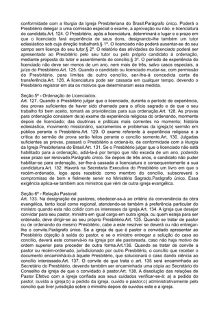 conformidade com a liturgia da Igreja Presbiteriana do Brasil.Parágrafo único. Poderá o
Presbitério delegar a uma comissão especial o exame, a aprovação ou não, e licenciatura
do candidato.Art. 124. O Presbitério, após a licenciatura, determinará o lugar e o prazo em
que o licenciado fará experiência de seus dons, designando-lhe também um tutor
eclesiástico sob cuja direção trabalhará.§ 1º. O licenciado não poderá ausentar-se do seu
campo sem licença do seu tutor.§ 2º. O relatório das atividades do licenciado poderá ser
apresentado ao Presbitério pelo seu tutor ou pelo próprio candidato à ordenação,
mediante proposta do tutor e assentimento do concílio.§ 3º. O período de experiência do
licenciado não deve ser menos de um ano, nem mais de três, salvo casos especiais, a
juízo do Presbitério.Art. 125. Quando o candidato ou licenciado mudar-se, com permissão
do Presbitério, para limites de outro concílio, ser-lhe-á concedida carta de
transferência.Art. 126. A licenciatura pode ser cassada em qualquer tempo, devendo o
Presbitério registrar em ata os motivos que determinaram essa medida.
Seção 5ª - Ordenação de Licenciados:
Art. 127. Quando o Presbitério julgar que o licenciado, durante o período de experiência,
deu provas suficientes de haver sido chamado para o ofício sagrado e de que o seu
trabalho foi bem aceito, tomará as providências para sua ordenação.Art. 128. As provas
para ordenação consistem de:a) exame da experiência religiosa do ordenando, mormente
depois de licenciado; das doutrinas e práticas mais correntes no momento; história
eclesiástica, movimento missionário, sacramentos e problemas da igreja;b) sermão em
público perante o Presbitério.Art. 129. O exame referente à experiência religiosa e a
crítica do sermão de prova serão feitos perante o concílio somente.Art. 130. Julgadas
suficientes as provas, passará o Presbitério a ordená-lo, de conformidade com a liturgia
da Igreja Presbiteriana do Brasil.Art. 131. Se o Presbitério julgar que o licenciado não está
habilitado para a ordenação, adiá-la-á por tempo que não exceda de um ano, podendo
esse prazo ser renovado.Parágrafo único. Se depois de três anos, o candidato não puder
habilitar-se para ordenação, ser-lhe-á cassada a licenciatura e consequentemente a sua
candidatura.Art. 132. Haverá na Secretaria Executiva do Presbitério um livro em que o
recém-ordenado, logo após recebido como membro do concílio, subscreverá o
compromisso de bem e fielmente servir no Ministério Sagrado.Parágrafo único. Essa
exigência aplica-se também aos ministros que vêm de outra igreja evangélica.
Seção 6ª - Relação Pastoral:
Art. 133. Na designação de pastores, obedecer-se-á ao critério da conveniência da obra
evangélica, tanto local como regional, atendendo-se também à preferência particular do
ministro quando esta não colidir com os interesses da igreja.Art. 134. A igreja que desejar
convidar para seu pastor, ministro em igual cargo em outra igreja, ou quem esteja para ser
ordenado, deve dirigir-se ao seu próprio Presbitério.Art. 135. Quando se tratar de pastor
ou de ordenando do mesmo Presbitério, cabe a este resolver se deverá ou não entregar-
lhe o convite.Parágrafo único. Se a igreja de que é pastor o convidado apresentar ao
Presbitério objeção à saída do pastor, e se o ministro entregar a solução do caso ao
concílio, deverá este conservá-lo na igreja por ele pastoreada, caso não haja motivo de
ordem superior para proceder de outra forma.Art.136. Quando se tratar de convite a
pastor ou recém-ordenado, jurisdicionado por outro Presbitério, o concílio que receber o
documento encaminhá-lo-á àquele Presbitério, que solucionará o caso dando ciência ao
concílio interessado.Art. 137. O convite de que trata o art. 135 será encaminhado ao
Secretário do Presbitério, devendo também ser encaminhada uma cópia ao Secretário do
Conselho da igreja de que o convidado é pastor.Art. 138. A dissolução das relações de
Pastor Efetivo com a igreja confiada aos seus cuidados verificar-se-á: a) a pedido do
pastor, ouvida a igreja;b) a pedido da igreja, ouvido o pastor;c) administrativamente pelo
concílio que tiver jurisdição sobre o ministro depois de ouvidos este e a igreja.
 