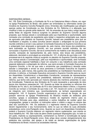 DISPOSIÇÕES GERAIS -
Art. 139. Esta Constituição, a Confissão de Fé e os Catecismos Maior e Breve, em vigor
na Igreja Presbiteriana do Brasil, não podem ser emendados ou reformados senão por
iniciativa do Supremo Concílio.Parágrafo único. Emendas são modificações que atingem
apenas partes da Constituição ou dos Símbolos de Fé; Reforma é a alteração que
modifica o todo ou grande parte deste.Art. 140. As emendas de que trata o artigo anterior
serão feitas do seguinte modo:a) surgindo no plenário do Supremo Concílio alguma
proposta, que mereça estudo e consideração pela sua importância e oportunidade, será
nomeada uma comissão de expediente para redigir o respectivo anteprojeto que, depois
de aprovado pelo plenário do Supremo Concílio, baixará aos presbitérios para que se
manifestem a respeito; b) estes concílios devem estudar o anteprojeto na sua primeira
reunião ordinária e enviar o seu parecer à Comissão Executiva do Supremo Concílio;c) se
o anteprojeto tiver alcançado a aprovação de, pelo menos, dois terços dos presbitérios,
será submetido ao Supremo Concílio, em sua primeira reunião ordinária. Ao ser
convocado o Supremo Concílio, dar-se-á conhecimento da matéria a ser discutida;d) esse
concílio, composto de representantes de, pelo menos, dois terços dos presbitérios,
elaborará, decretará e promulgará as emendas.Art. 141. A reforma de que trata o art. 139
processar-se-á do seguinte modo:a) surgindo no plenário do Supremo Concílio proposta,
que mereça estudo e consideração, pela sua importância e oportunidade, será nomeada
uma comissão especial habilitada a fazer em conjunto o seu trabalho;b) esta comissão
especial elaborará o anteprojeto de reforma, que será enviado à Comissão Executiva do
Supremo Concílio, a fim de que esta o encaminhe aos presbitérios;c) deverão estes
estudar o anteprojeto e enviar os seus pareceres à Comissão Executiva do Supremo
Concílio;d) se, pelo menos, três quartos dos presbitérios se manifestarem favoráveis, em
princípio, à reforma, a Comissão Executiva convocará o Supremo Concílio para se reunir
em Assembleia Constituinte;e) a Assembleia Constituinte, composta de representantes
de, pelo menos, três quartos dos presbitérios, elaborará, decretará e promulgará a
reforma, que tenha sido aprovada por maioria absoluta dos membros presentes no caso
da Constituição. Tratando-se dos Símbolos de Fé será necessária a aprovação de dois
terços dos membros presentes.Art. 142. Quando se tratar de emendas ou reformas dos
Símbolos de Fé, isto é, da Confissão de Fé e dos Catecismos Maior e Breve, o Supremo
Concílio ao nomear a Comissão de que trata o art. 141, levará em conta a conveniência
de integrá-la com ministros que, reconhecidamente, se tenham especializado em
teologia.Art. 143. O Supremo Concílio organizará:a) um manual de liturgia, de que
possam servir-se as Igrejas Presbiterianas do Brasil;b) modelo de estatutos para
concílios, igrejas e sociedades internas;c) modelo de regimento interno para os
concílios;d) fórmulas para atas, estatísticas e outros trabalhos de caráter geral das
congregações, igrejas e concílios; e) instruções sobre o critério a seguir no exame das
atas dos concílios.Art. 144. Os estatutos e o regimento interno do Supremo Concílio
devem regulamentar o seu funcionamento, tanto no que se refere às suas atividades
eclesiásticas como civis.Parágrafo único. Quando se reunir em Assembleia Constituinte,
poderá o Supremo Concílio elaborar um regimento interno suplementar, que oriente os
seus trabalhos.Art. 145. São nulas de pleno direito quaisquer disposições que, no todo ou
em parte, implícita ou expressamente, contrariarem ou ferirem a Constituição da Igreja
Presbiteriana do Brasil.Parágrafo único. Este artigo deve constar obrigatoriamente dos
estatutos dos concílios, das igrejas e de todas as demais organizações da Igreja
Presbiteriana do Brasil, inclusive as sociedades internas.
 