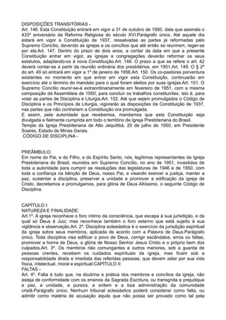 DISPOSIÇÕES TRANSITÓRIAS -
Art. 146. Esta Constituição entrará em vigor a 31 de outubro de 1950, data que assinala o
433º aniversário da Reforma Religiosa do século XVI.Parágrafo único. Até aquele dia
estará em vigor a Constituição de 1937, ressalvadas as partes já reformadas pelo
Supremo Concílio, devendo as igrejas e os concílios que até então se reunirem, reger-se
por ela.Art. 147. Dentro do prazo de dois anos, a contar da data em que a presente
Constituição entrar em vigor, as igrejas e congregações deverão reformar os seus
estatutos, adaptando-os à nova Constituição.Art. 148. O prazo a que se refere o art. 42
deverá contar-se a partir da reunião ordinária dos presbitérios, em 1951.Art. 149. O § 2º
do art. 49 só entrará em vigor a 1º de janeiro de 1956.Art. 150. Os co-pastores porventura
existentes no momento em que entrar em vigor esta Constituição, continuarão em
exercício até o término do mandato para o qual foram eleitos por suas igrejas.Art. 151. O
Supremo Concílio reunir-se-á extraordinariamente em fevereiro de 1951, com a mesma
composição da Assembleia de 1950, para concluir os trabalhos constituintes, isto é, para
votar as partes de Disciplina e Liturgia.Art. 152. Até que sejam promulgados o Código de
Disciplina e os Princípios de Liturgia, vigorarão as disposições da Constituição de 1937,
nas partes que não contrariem a Constituição ora promulgada.
E assim, pela autoridade que recebemos, mandamos que esta Constituição seja
divulgada e fielmente cumprida em todo o território da Igreja Presbiteriana do Brasil.
Templo da Igreja Presbiteriana de Alto Jequitibá, 20 de julho de 1950, em Presidente
Soares, Estado de Minas Gerais.
CÓDIGO DE DISCIPLINA -
PREÂMBULO:
Em nome do Pai, e do Filho, e do Espírito Santo, nós, legítimos representantes da Igreja
Presbiteriana do Brasil, reunidos em Supremo Concílio, no ano de 1951, investidos de
toda a autoridade para cumprir as resoluções das legislaturas de 1946 e de 1950, com
toda a confiança na bênção de Deus, nosso Pai, e visando exercer a justiça, manter a
paz, sustentar a disciplina, preservar a unidade e promover a edificação da igreja de
Cristo, decretamos e promulgamos, para glória de Deus Altíssimo, o seguinte Código de
Disciplina.
CAPÍTULO I:
NATUREZA E FINALIDADE:
Art.1º. A igreja reconhece o foro íntimo da consciência, que escapa à sua jurisdição, e da
qual só Deus é Juiz; mas reconhece também o foro externo que está sujeito à sua
vigilância e observação.Art. 2º. Disciplina eclesiástica é o exercício da jurisdição espiritual
da igreja sobre seus membros, aplicada de acordo com a Palavra de Deus.Parágrafo
único. Toda disciplina visa edificar o povo de Deus, corrigir escândalos, erros ou faltas,
promover a honra de Deus, a glória de Nosso Senhor Jesus Cristo e o próprio bem dos
culpados.Art. 3º. Os membros não comungantes e outros menores, sob a guarda de
pessoas crentes, recebem os cuidados espirituais da igreja, mas ficam sob a
responsabilidade direta e imediata das referidas pessoas, que devem zelar por sua vida
física, intelectual, moral e espiritual.CAPÍTULO II:
FALTAS -
Art. 4º. Falta é tudo que, na doutrina e prática dos membros e concílios da igreja, não
esteja de conformidade com os ensinos da Sagrada Escritura, ou transgrida e prejudique
a paz, a unidade, a pureza, a ordem e a boa administração da comunidade
cristã.Parágrafo único. Nenhum tribunal eclesiástico poderá considerar como falta, ou
admitir como matéria de acusação aquilo que não possa ser provado como tal pela
 