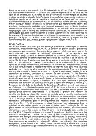 Escritura, segundo a interpretação dos Símbolos da Igreja (CI, art. 1º).Art. 5º. A omissão
dos deveres constantes do art. 3º constitui falta passível de pena.Art. 6º. As faltas são de
ação ou de omissão, isto é, a prática de atos pecaminosos ou a abstenção de deveres
cristãos; ou, ainda, a situação ilícita.Parágrafo único. As faltas são pessoais se atingem a
indivíduos; gerais, se atingem a coletividade; públicas, se se fazem notórias; veladas,
quando desconhecidas da comunidade.Art. 7º. Os concílios incidem em falta quando:a)
tomam qualquer decisão doutrinária ou constitucional que flagrantemente aberra dos
princípios fundamentais adotados pela igreja;b) procedem com evidente injustiça,
desrespeitando disposição processual de importância, ou aplicando pena em manifesta
desproporção com a falta;c) são deliberadamente contumazes, na desobediência às
observações que, sem caráter disciplinar, o concílio superior fizer no exame periódico do
livro de atas;d) tornam-se desidiosos no cumprimento de seus deveres, comprometendo o
prestígio da igreja ou a boa ordem do trabalho;e) adotam qualquer medida
comprometedora da paz, unidade, pureza e progresso da igreja.CAPÍTULO III:
PENALIDADES -
Art. 8º. Não haverá pena, sem que haja sentença eclesiástica, proferida por um concílio
competente, após processo regular.Art. 9º. Os concílios só podem aplicar a pena de:a)
admoestação, que consiste em chamar à ordem o culpado, verbalmente ou por escrito, de
modo reservado, exortando-o a corrigir-se;b) afastamento, que em referência aos
membros da igreja, consiste em serem impedidos de comunhão; em referência, porém,
aos oficiais, consiste em serem impedidos do exercício do seu ofício e, se for o caso, da
comunhão da igreja. O afastamento deve dar-se quando o crédito da religião, a honra de
Cristo e o bem do faltoso o exigem, mesmo depois de ter dado satisfação ao tribunal.
Aplica-se por tempo indeterminado, até o faltoso dar prova do seu arrependimento, ou até
que a sua conduta mostre a necessidade de lhe ser imposta outra pena mais severa;c)
exclusão, que consiste em eliminar o faltoso da comunhão da igreja. Esta pena só pode
ser imposta quando o faltoso se mostra incorrigível e contumaz;d) deposição é a
destituição de ministro, presbítero ou diácono de seu ofício.Art. 10. Os concílios
superiores só podem aplicar aos inferiores as seguintes penas: repreensão, interdição e
dissolução;a) repreensão é a reprovação formal de faltas ou irregularidades com ordem
terminante de serem corrigidas;b) interdição é a pena que determina a privação
temporária das atividades do concílio;c) dissolução é a pena que extingue o concílio.§ 1º.
Nos casos de interdição ou dissolução do Conselho ou Presbitério deverá haver recurso
de ofício para o concílio imediatamente superior.§ 2º. As penas aplicadas a um concílio
não atingem individualmente seus membros, cuja responsabilidade pessoal poderá ser
apurada pelos concílios competentes.§ 3º. É facultado a qualquer dos membros do
concílio interditado ou dissolvido recorrer da decisão para o concílio imediatamente
superior àquele que proferiu a sentença.Art. 11. Aplicadas as penas previstas nas alíneas
"b" e "c" do artigo anterior, o concílio superior, por sua Comissão Executiva, tomará as
necessárias providências para o prosseguimento dos trabalhos afetos ao concílio
disciplinado.Art. 12. No julgamento dos concílios, devem ser observadas no que lhes for
aplicável, as disposições gerais de processo adotadas nesta Constituição.Art. 13. As
penas devem ser proporcionais às faltas, atendendo-se, não obstante, às circunstâncias
atenuantes e agravantes, a juízo do tribunal, bem como à graduação estabelecida nos
arts. 9 e 10.§ 1º. São atenuantes:a) pouca experiência religiosa;b) relativa ignorância das
doutrinas evangélicas;c) influência do meio;d) bom comportamento anterior;e)
assiduidade nos serviços divinos;f) colaboração nas atividades da igreja;g) humildade;h)
desejo manifesto de corrigir-se;i) ausência de más intenções;j) confissão voluntária.§ 2º.
São agravantes:a) experiência religiosa;b) relativo conhecimento das doutrinas
evangélicas;c) boa influência do meio;d) maus precedentes;e) ausência aos cultos;f)
arrogância e desobediência;g) não reconhecimento da falta.Art. 14. Os concílios devem
 