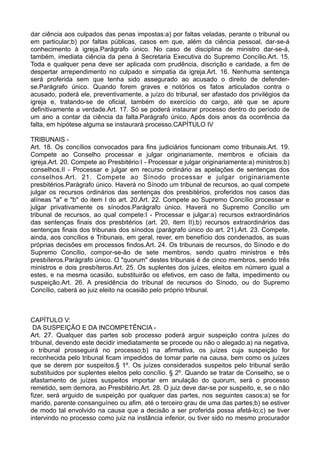 dar ciência aos culpados das penas impostas:a) por faltas veladas, perante o tribunal ou
em particular;b) por faltas públicas, casos em que, além da ciência pessoal, dar-se-á
conhecimento à igreja.Parágrafo único. No caso de disciplina de ministro dar-se-á,
também, imediata ciência da pena à Secretaria Executiva do Supremo Concílio.Art. 15.
Toda e qualquer pena deve ser aplicada com prudência, discrição e caridade, a fim de
despertar arrependimento no culpado e simpatia da igreja.Art. 16. Nenhuma sentença
será proferida sem que tenha sido assegurado ao acusado o direito de defender-
se.Parágrafo único. Quando forem graves e notórios os fatos articulados contra o
acusado, poderá ele, preventivamente, a juízo do tribunal, ser afastado dos privilégios da
igreja e, tratando-se de oficial, também do exercício do cargo, até que se apure
definitivamente a verdade.Art. 17. Só se poderá instaurar processo dentro do período de
um ano a contar da ciência da falta.Parágrafo único. Após dois anos da ocorrência da
falta, em hipótese alguma se instaurará processo.CAPÍTULO IV
TRIBUNAIS -
Art. 18. Os concílios convocados para fins judiciários funcionam como tribunais.Art. 19.
Compete ao Conselho processar e julgar originariamente, membros e oficiais da
igreja.Art. 20. Compete ao Presbitério:I - Processar e julgar originariamente:a) ministros;b)
conselhos.II - Processar e julgar em recurso ordinário as apelações de sentenças dos
conselhos.Art. 21. Compete ao Sínodo processar e julgar originariamente
presbitérios.Parágrafo único. Haverá no Sínodo um tribunal de recursos, ao qual compete
julgar os recursos ordinários das sentenças dos presbitérios, proferidos nos casos das
alíneas "a" e "b" do item I do art. 20.Art. 22. Compete ao Supremo Concílio processar e
julgar privativamente os sínodos.Parágrafo único. Haverá no Supremo Concílio um
tribunal de recursos, ao qual compete:I - Processar e julgar:a) recursos extraordinários
das sentenças finais dos presbitérios (art. 20, item II);b) recursos extraordinários das
sentenças finais dos tribunais dos sínodos (parágrafo único do art. 21).Art. 23. Compete,
ainda, aos concílios e Tribunais, em geral, rever, em benefício dos condenados, as suas
próprias decisões em processos findos.Art. 24. Os tribunais de recursos, do Sínodo e do
Supremo Concílio, compor-se-ão de sete membros, sendo quatro ministros e três
presbíteros.Parágrafo único. O "quorum" destes tribunais é de cinco membros, sendo três
ministros e dois presbíteros.Art. 25. Os suplentes dos juízes, eleitos em número igual a
estes, e na mesma ocasião, substituirão os efetivos, em caso de falta, impedimento ou
suspeição.Art. 26. A presidência do tribunal de recursos do Sínodo, ou do Supremo
Concílio, caberá ao juiz eleito na ocasião pelo próprio tribunal.
CAPÍTULO V:
DA SUSPEIÇÃO E DA INCOMPETÊNCIA -
Art. 27. Qualquer das partes sob processo poderá arguir suspeição contra juízes do
tribunal, devendo este decidir imediatamente se procede ou não o alegado.a) na negativa,
o tribunal prosseguirá no processo;b) na afirmativa, os juízes cuja suspeição for
reconhecida pelo tribunal ficam impedidos de tomar parte na causa, bem como os juízes
que se derem por suspeitos.§ 1º. Os juízes considerados suspeitos pelo tribunal serão
substituidos por suplentes eleitos pelo concílio. § 2º. Quando se tratar de Conselho, se o
afastamento de juízes suspeitos importar em anulação do quorum, será o processo
remetido, sem demora, ao Presbitério.Art. 28. O juiz deve dar-se por suspeito, e, se o não
fizer, será arguido de suspeição por qualquer das partes, nos seguintes casos:a) se for
marido, parente consanguíneo ou afim, até o terceiro grau de uma das partes;b) se estiver
de modo tal envolvido na causa que a decisão a ser proferida possa afetá-lo;c) se tiver
intervindo no processo como juiz na instância inferior, ou tiver sido no mesmo procurador
 