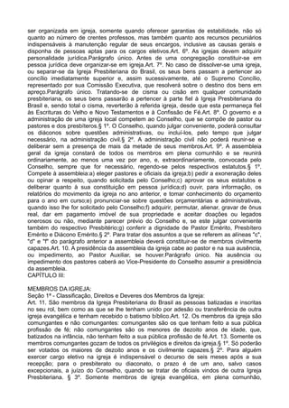 ser organizada em igreja, somente quando oferecer garantias de estabilidade, não só
quanto ao número de crentes professos, mas também quanto aos recursos pecuniários
indispensáveis à manutenção regular de seus encargos, inclusive as causas gerais e
disponha de pessoas aptas para os cargos eletivos.Art. 6º. As igrejas devem adquirir
personalidade jurídica.Parágrafo único. Antes de uma congregação constituir-se em
pessoa jurídica deve organizar-se em igreja.Art. 7º. No caso de dissolver-se uma igreja,
ou separar-se da Igreja Presbiteriana do Brasil, os seus bens passam a pertencer ao
concílio imediatamente superior e, assim sucessivamente, até o Supremo Concílio,
representado por sua Comissão Executiva, que resolverá sobre o destino dos bens em
apreço.Parágrafo único. Tratando-se de cisma ou cisão em qualquer comunidade
presbiteriana, os seus bens passarão a pertencer à parte fiel à Igreja Presbiteriana do
Brasil e, sendo total o cisma, reverterão à referida igreja, desde que esta permaneça fiel
às Escrituras do Velho e Novo Testamentos e à Confissão de Fé.Art. 8º. O governo e a
administração de uma igreja local competem ao Conselho, que se compõe de pastor ou
pastores e dos presbíteros.§ 1º. O Conselho, quando julgar conveniente, poderá consultar
os diáconos sobre questões administrativas, ou incluí-los, pelo tempo que julgar
necessário, na administração civil.§ 2º. A administração civil não poderá reunir-se e
deliberar sem a presença de mais da metade de seus membros.Art. 9º. A assembleia
geral da igreja constará de todos os membros em plena comunhão e se reunirá
ordinariamente, ao menos uma vez por ano, e, extraordinariamente, convocada pelo
Conselho, sempre que for necessário, regendo-se pelos respectivos estatutos.§ 1º.
Compete à assembleia:a) eleger pastores e oficiais da igreja;b) pedir a exoneração deles
ou opinar a respeito, quando solicitada pelo Conselho;c) aprovar os seus estatutos e
deliberar quanto à sua constituição em pessoa jurídica;d) ouvir, para informação, os
relatórios do movimento da igreja no ano anterior, e tomar conhecimento do orçamento
para o ano em curso;e) pronunciar-se sobre questões orçamentárias e administrativas,
quando isso lhe for solicitado pelo Conselho;f) adquirir, permutar, alienar, gravar de ônus
real, dar em pagamento imóvel de sua propriedade e aceitar doações ou legados
onerosos ou não, mediante parecer prévio do Conselho e, se este julgar conveniente
também do respectivo Presbitério;g) conferir a dignidade de Pastor Emérito, Presbítero
Emérito e Diácono Emérito.§ 2º. Para tratar dos assuntos a que se referem as alíneas "c",
"d" e "f" do parágrafo anterior a assembleia deverá constituir-se de membros civilmente
capazes.Art. 10. A presidência da assembleia da igreja cabe ao pastor e na sua ausência,
ou impedimento, ao Pastor Auxiliar, se houver.Parágrafo único. Na ausência ou
impedimento dos pastores caberá ao Vice-Presidente do Conselho assumir a presidência
da assembleia.
CAPÍTULO III:
MEMBROS DA IGREJA:
Seção 1ª - Classificação, Direitos e Deveres dos Membros da Igreja:
Art. 11. São membros da Igreja Presbiteriana do Brasil as pessoas batizadas e inscritas
no seu rol, bem como as que se lhe tenham unido por adesão ou transferência de outra
igreja evangélica e tenham recebido o batismo bíblico.Art. 12. Os membros da igreja são
comungantes e não comungantes: comungantes são os que tenham feito a sua pública
profissão de fé; não comungantes são os menores de dezoito anos de idade, que,
batizados na infância, não tenham feito a sua pública profissão de fé.Art. 13. Somente os
membros comungantes gozam de todos os privilégios e direitos da igreja.§ 1º. Só poderão
ser votados os maiores de dezoito anos e os civilmente capazes.§ 2º. Para alguém
exercer cargo eletivo na igreja é indispensável o decurso de seis meses após a sua
recepção; para o presbiterato ou diaconato, o prazo é de um ano, salvo casos
excepcionais, a juízo do Conselho, quando se tratar de oficiais vindos de outra Igreja
Presbiteriana. § 3º. Somente membros de igreja evangélica, em plena comunhão,
 