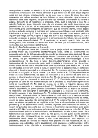 acompanham a queixa ou denúncia:d) se é verdadeira a imputação;e) se, não sendo
verdadeira a imputação, tem motivo particular a que atribuí-la.f) se quer alegar alguma
coisa em sua defesa, imediatamente, ou se quer usar o prazo de cinco dias para
apresentar sua defesa escrita;g) se tem defensor e, caso afirmativo, qual o nome e
residência dele; caso negativo, se quer que lhe seja nomeado um defensor ou se fará a
própria defesa;h) se já respondeu a processo, onde, qual a natureza e qual foi a
solução.Parágrafo único. Havendo mais de um acusado não serão interrogados na
presença um do outro.Art. 69. As respostas do acusado serão repetidas, em linguagem
conveniente, pelo juiz interrogante ao Secretário, que as reduzirá a termo, o qual depois
de lido e achado conforme, é rubricado em todas as suas folhas e será assinado pelo
Presidente e acusado.§ 1º. Se o acusado não souber ou não puder assinar pedirá a
alguém que o faça por ele, e aporá à peça dos autos a sua impressão digital.§ 2º. Se o
acusado se recusar a assinar com ou sem a apresentação de motivos, far-se-á constar
em ata essa circunstância.Art. 70. A confissão do acusado quando feita fora do
interrogatório, será tomada por termo nos autos. Se feita por documento escrito, será
verificada a sua autenticidade pelo tribunal.
Seção 5ª - Das Testemunhas e da Acareação:
Art. 71. Toda pessoa crente em comunhão com a igreja poderá ser testemunha, não
podendo trazer seu depoimento escrito.Parágrafo único. Tanto as testemunhas de
acusação como as de defesa não poderão exceder de cinco para cada parte.Art. 72. As
testemunhas, membros professos de igreja, devem comparecer por solicitação de quem
as arrolou ou por determinação do tribunal, constituindo desconsideração o não
comparecimento no dia, hora e lugar determinados.Parágrafo único. Quando a
testemunha não for membro de igreja, será convidada a comparecer; se não o fizer,
haverá ainda para os que a indicaram mais uma oportunidade para trazê-la.Art. 73. Não
são obrigados a depor um contra o outro, os ascendentes e descendentes, os colaterais
afins até o terceiro grau civil e o cônjuge.Art. 74. Os membros da igreja não poderão
eximir-se da obrigação de depor, uma vez que sejam intimados.Art. 75. As partes deverão
trazer as suas testemunhas. Se estas se recusarem a vir a convite da parte que as
arrolou, o tribunal poderá mandar intimá-las.Art. 76. As perguntas serão requeridas ao
Presidente, que as formulará à testemunha.§ 1º. O Presidente poderá recusar as
perguntas da parte se não tiverem relação com o processo ou importarem repetição de
outra já respondida.§ 2º. No caso de recusa, se a parte o requerer, apenas será
consignada a pergunta e o indeferimento.Art. 77. Qualificada a testemunha e antes de
iniciar o depoimento, as partes poderão contradizer a testemunha ou argui-la de suspeita.
O Presidente fará consignar a contradita ou arguição e a resposta da testemunha,
tomando, contudo, o seu depoimento.Art. 78. A testemunha deverá assumir o seguinte
compromisso: "Prometo diante de Deus e deste tribunal, dizer toda a verdade do que
souber e me for perguntado".Art. 79. As testemunhas serão inquiridas perante as partes,
exceto se estas, avisadas, não comparecerem.§ 1º. As testemunhas tanto de acusação
como de defesa só poderão ser argüidas sobre fatos e circunstâncias articulados no
processo.§ 2º. As testemunhas serão, primeiro, argüidas pelos membros do tribunal, a
seguir perguntadas pela parte que as indicou, e finalmente reperguntadas pela parte
contrária.§ 3º. Nenhuma testemunha poderá assistir ao depoimento de outra.Art. 80. Seu
depoimento será reduzido a termo assinado pelo Presidente, por ela, e pelas partes. Se a
testemunha não souber assinar o nome, ou não puder, ou não quiser fazê-lo, assinará
alguém por ela, consignando-se no termo essas circunstâncias.Art. 81. Quando a
testemunha residir longe do tribunal e não puder comparecer, será inquirida por
precatória, dirigida ao concílio ou tribunal mais próximo de sua residência.Art. 82. A
acareação será admitida:a) entre acusados;b) entre acusados e testemunhas;c) entre
testemunhas;d) entre ofendido e acusado.Parágrafo único. Os acareados serão
 