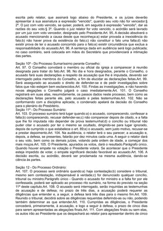 escrita pelo relator, que assinará logo abaixo do Presidente, e os juízes deverão
apresentar à sua assinatura a expressão "vencido", quando seu voto não for vencedor.§
2º. O juiz com voto vencido, se quiser, poderá, em seguida à expressão "vencido", dar as
razões do seu voto.§ 3º. Quando o juiz relator for voto vencido, o acórdão será lavrado
por um juiz com voto vencedor, designado pelo Presidente.Art. 95. A decisão absolverá o
acusado mencionando a causa desde que reconheça:a) estar provada a inexistência do
fato;b) não haver prova da existência do fato;c) não constituir o fato uma falta;d) não
existir prova de ter o acusado concorrido para o fato;e) existir circunstância que exclua a
responsabilidade do acusado.Art. 96. A sentença dada em audiência será logo publicada;
no caso contrário, será colocada em mãos do Secretário que providenciará a intimação
das partes.
Seção 10ª - Do Processo Sumaríssimo perante Conselho:
Art. 97. O Conselho convidará o membro ou oficial da igreja a comparecer à reunião
designada para tratar do fato.Art. 98. No dia e hora designados, perante o Conselho, o
acusado fará suas declarações a respeito da acusação que lhe é imputada, devendo ser
interrogado pelos membros do Conselho, a fim de elucidar as declarações feitas.Art. 99.
Será assegurado ao acusado o direito de defender-se e de pedir investigações sobre
fatos que não estejam bem esclarecidos.Art. 100. Findas as investigações, e não havendo
novas alegações o Conselho julgará o caso imediatamente.Art. 101. O Conselho
registrará em suas atas, resumidamente, os passos dados neste processo, bem como as
declarações feitas perante ele, pelo acusado e pelas testemunhas.Art. 102. Não se
conformando com a disciplina aplicada, o condenado apelará da decisão do Conselho
para o plenário do Presbitério.
Seção 11ª - Do Processo Sumário:
Art. 103. O processo sumário terá lugar quando:a) o acusado, comparecendo, confessar a
falta;b) comparecendo, recusar defender-se;c) não comparecer depois de citado, e a falta
que lhe foi imputada não depender de prova testemunhal;d) o concílio ou tribunal não
puder citar o acusado por ter o mesmo se ocultado, dirigindo-se para lugar ignorado,
depois de cumprido o que estabelece o art. 89;e) o acusado, sem justo motivo, recusar-se
a prestar depoimento.Art. 104. Na audiência, o relator lerá o seu parecer; a acusação e,
depois, a defesa, se presentes, falarão por dez minutos cada uma. A seguir o relator dará
o seu voto, bem como os demais juízes, votando pela ordem de idade, a começar dos
mais moços.Art. 105. O Presidente, apurados os votos, dará o resultado.Parágrafo único.
Quando houver empate na votação o Presidente votará. Se acontecer que o Presidente
esteja impedido de votar, o empate significará decisão favorável ao acusado.Art. 106. A
decisão escrita, ou acórdão, deverá ser proclamada na mesma audiência, dando-se
ciência às partes.
Seção 12 - Do Processo Ordinário:
Art. 107. O processo será ordinário quando:a) haja contestação;b) considere o tribunal,
mesmo sem contestação, indispensável à verdade;c) for denunciado qualquer concílio,
tribunal ou ministro.Parágrafo único - Quando o acusado for ministro e a falta for por ele
confessada, poderá ser aplicado ao processo rito sumário, na forma do previsto na seção
11ª deste capítulo.Art. 108. O acusado será interrogado, serão inquiridas as testemunhas
de acusação e de defesa; no prazo de três dias, a acusação poderá requerer as
diligências que entender e, a seguir, a defesa terá três dias para o mesmo fim.Art. 109.
Reunido o tribunal, decidirá sobre as diligências requeridas deferindo-as ou não, podendo
também determinar as que entender.Art. 110. Cumpridas as diligências, o Presidente
concederá, primeiramente, à acusação, e logo a seguir à defesa, o prazo de cinco dias
para serem apresentadas as alegações finais.Art. 111. Com alegações finais ou sem elas,
os autos irão ao Presidente que os despachará ao relator para apresentar dentro de cinco
 