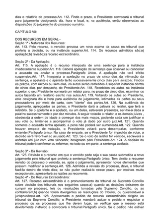 dias o relatório do processo.Art. 112. Findo o prazo, o Presidente convocará o tribunal
para julgamento designando dia, hora e local, e, na audiência, serão observadas as
disposições do julgamento do processo sumário.
CAPÍTULO VII:
DOS RECURSOS EM GERAL -
Seção 1ª - Natureza dos Recursos:
Art. 113. Pelo recurso, o vencido provoca um novo exame da causa no tribunal que
proferiu a decisão, ou na instância superior.Art. 114. Os recursos admitidos são:a)
apelação;b) revisão;c) recurso extraordinário.
Seção 2ª - Da Apelação:
Art. 115. A apelação é o recurso interposto de uma sentença para a instância
imediatamente superior.Art. 116. Caberá apelação da sentença que absolver ou condenar
o acusado ou anular o processo.Parágrafo único. A apelação não terá efeito
suspensivo.Art. 117. Interposta a apelação no prazo de cinco dias da intimação da
sentença, o apelante e o apelado terão sucessivamente cinco dias para arrazoar. Findos
os prazos, com razões ou sem elas, os autos serão remetidos à superior instância dentro
de cinco dias por despacho do Presidente.Art. 118. Recebidos os autos na instância
superior, o seu Presidente nomeará um relator para, no prazo de cinco dias, examinar os
autos fazendo um relatório escrito nos autos.Art. 119. Voltando os autos ao Presidente,
este designará dia e hora para audiência de julgamento, intimadas as partes ou seus
procuradores por meio de carta, com "ciente" das partes.Art. 120. Na audiência do
julgamento, apregoadas as partes, o Presidente dará a palavra ao relator, que lerá o
relatório. Se o apelante e o apelado, ou um deles, estiverem presentes, ser-lhe-á dada a
palavra sucessivamente e por dez minutos. A seguir votarão o relator, e os demais juízes ,
obedecida a ordem de idade a começar dos mais moços, podendo cada um justificar o
seu voto ou limitar-se a acompanhar o voto já dado por outro juiz.Art. 121. Quando
somente o acusado tenha apelado, a pena não poderá ser aumentada.Art. 122. Quando
houver empate de votação, o Presidente votará para desempatar, conforme
entender.Parágrafo único. No caso de empate, se o Presidente for impedido de votar, a
decisão será favorável ao acusado.Art. 123. Se o voto do relator for vencido, escreverá o
acórdão um juiz com voto vencedor, designado pelo Presidente.Art. 124. A decisão do
tribunal poderá confirmar ou reformar, no todo ou em parte, a sentença apelada.
Seção 3ª - Da Revisão:
Art. 125. Revisão é o recurso em que o vencido pede seja a sua causa submetida a novo
julgamento pelo tribunal que proferiu a sentença.Parágrafo único. Tem direito a requerer
revisão do processo o vencido, se, após o julgamento, apresentar novos elementos que
possam modificar a sentença.Art. 126. Admitida a revisão do processo, deve, o tribunal
fazê-la dentro de trinta dias; se não puder realizá-la nesse prazo, por motivos muito
excepcionais, apresentará as razões ao recorrente.
Seção 4ª - Do Recurso Extraordinário:
Art. 127. Recurso extraordinário é o pronunciamento do tribunal do Supremo Concílio
sobre decisão dos tribunais nos seguintes casos:a) quando as decisões deixarem de
cumprir no processo, leis ou resoluções tomadas pelo Supremo Concílio, ou as
contrariarem;b) quando forem divergentes as resoluções do tribunal, ou questionável a
jurisprudência.Art. 128. Apresentado o pedido de recurso extraordinário dirigido ao
tribunal do Supremo Concílio, o Presidente mandará autuar o pedido e requisitar o
processo ou os processos que lhe derem lugar, se verificar que o mesmo está
devidamente instruído e convocará o tribunal.Parágrafo único. Se o pedido não estiver
 