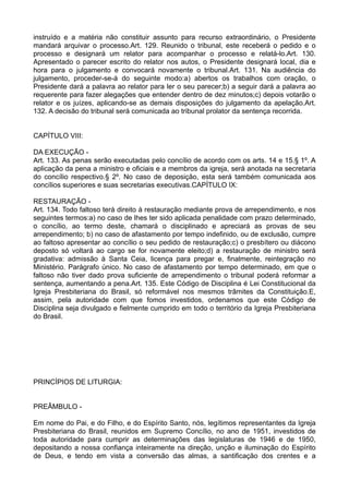instruído e a matéria não constituir assunto para recurso extraordinário, o Presidente
mandará arquivar o processo.Art. 129. Reunido o tribunal, este receberá o pedido e o
processo e designará um relator para acompanhar o processo e relatá-lo.Art. 130.
Apresentado o parecer escrito do relator nos autos, o Presidente designará local, dia e
hora para o julgamento e convocará novamente o tribunal.Art. 131. Na audiência do
julgamento, proceder-se-á do seguinte modo:a) abertos os trabalhos com oração, o
Presidente dará a palavra ao relator para ler o seu parecer;b) a seguir dará a palavra ao
requerente para fazer alegações que entender dentro de dez minutos;c) depois votarão o
relator e os juízes, aplicando-se as demais disposições do julgamento da apelação.Art.
132. A decisão do tribunal será comunicada ao tribunal prolator da sentença recorrida.
CAPÍTULO VIII:
DA EXECUÇÃO -
Art. 133. As penas serão executadas pelo concílio de acordo com os arts. 14 e 15.§ 1º. A
aplicação da pena a ministro e oficiais e a membros da igreja, será anotada na secretaria
do concílio respectivo.§ 2º. No caso de deposição, esta será também comunicada aos
concílios superiores e suas secretarias executivas.CAPÍTULO IX:
RESTAURAÇÃO -
Art. 134. Todo faltoso terá direito à restauração mediante prova de arrependimento, e nos
seguintes termos:a) no caso de lhes ter sido aplicada penalidade com prazo determinado,
o concílio, ao termo deste, chamará o disciplinado e apreciará as provas de seu
arrependimento; b) no caso de afastamento por tempo indefinido, ou de exclusão, cumpre
ao faltoso apresentar ao concílio o seu pedido de restauração;c) o presbítero ou diácono
deposto só voltará ao cargo se for novamente eleito;d) a restauração de ministro será
gradativa: admissão à Santa Ceia, licença para pregar e, finalmente, reintegração no
Ministério. Parágrafo único. No caso de afastamento por tempo determinado, em que o
faltoso não tiver dado prova suficiente de arrependimento o tribunal poderá reformar a
sentença, aumentando a pena.Art. 135. Este Código de Disciplina é Lei Constitucional da
Igreja Presbiteriana do Brasil, só reformável nos mesmos trâmites da Constituição.E,
assim, pela autoridade com que fomos investidos, ordenamos que este Código de
Disciplina seja divulgado e fielmente cumprido em todo o território da Igreja Presbiteriana
do Brasil.
PRINCÍPIOS DE LITURGIA:
PREÂMBULO -
Em nome do Pai, e do Filho, e do Espírito Santo, nós, legítimos representantes da Igreja
Presbiteriana do Brasil, reunidos em Supremo Concílio, no ano de 1951, investidos de
toda autoridade para cumprir as determinações das legislaturas de 1946 e de 1950,
depositando a nossa confiança inteiramente na direção, unção e iluminação do Espírito
de Deus, e tendo em vista a conversão das almas, a santificação dos crentes e a
 