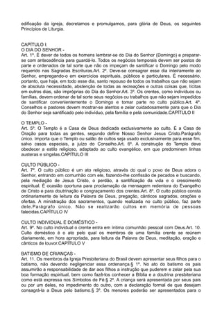 edificação da igreja, decretamos e promulgamos, para glória de Deus, os seguintes
Princípios de Liturgia.
CAPÍTULO I:
O DIA DO SENHOR -
Art. 1º. É dever de todos os homens lembrar-se do Dia do Senhor (Domingo) e preparar-
se com antecedência para guardá-lo. Todos os negócios temporais devem ser postos de
parte e ordenados de tal sorte que não os impeçam de santificar o Domingo pelo modo
requerido nas Sagradas Escrituras.Art. 2º. Deve-se consagrar esse dia inteiramente ao
Senhor, empregando-o em exercícios espirituais, públicos e particulares. É necessário,
portanto, que haja, em todo esse dia, santo repouso de todos os trabalhos que não sejam
de absoluta necessidade, abstenção de todas as recreações e outras coisas que, lícitas
em outros dias, são impróprias do Dia do Senhor.Art. 3º. Os crentes, como indivíduos ou
famílias, devem ordenar de tal sorte seus negócios ou trabalhos que não sejam impedidos
de santificar convenientemente o Domingo e tomar parte no culto público.Art. 4º.
Conselhos e pastores devem mostrar-se atentos e zelar cuidadosamente para que o Dia
do Senhor seja santificado pelo indivíduo, pela família e pela comunidade.CAPÍTULO II
O TEMPLO -
Art. 5º. O Templo é a Casa de Deus dedicada exclusivamente ao culto. É a Casa de
Oração para todas as gentes, segundo define Nosso Senhor Jesus Cristo.Parágrafo
único. Importa que o Templo ou salão de cultos seja usado exclusivamente para esse fim,
salvo casos especiais, a juízo do Conselho.Art. 6º. A construção do Templo deve
obedecer a estilo religioso, adaptado ao culto evangélico, em que predominem linhas
austeras e singelas.CAPÍTULO III
CULTO PÚBLICO -
Art. 7º. O culto público é um ato religioso, através do qual o povo de Deus adora o
Senhor, entrando em comunhão com ele, fazendo-lhe confissão de pecados e buscando,
pela mediação de Jesus Cristo, o perdão, a santificação da vida e o crescimento
espiritual. É ocasião oportuna para proclamação da mensagem redentora do Evangelho
de Cristo e para doutrinação e congraçamento dos crentes.Art. 8º. O culto público consta
ordinariamente de leitura da Palavra de Deus, pregação, cânticos sagrados, orações e
ofertas. A ministração dos sacramentos, quando realizada no culto público, faz parte
dele.Parágrafo único. Não se realizarão cultos em memória de pessoas
falecidas.CAPÍTULO IV
CULTO INDIVIDUAL E DOMÉSTICO -
Art. 9º. No culto individual o crente entra em íntima comunhão pessoal com Deus.Art. 10.
Culto doméstico é o ato pelo qual os membros de uma família crente se reúnem
diariamente, em hora apropriada, para leitura da Palavra de Deus, meditação, oração e
cânticos de louvor.CAPÍTULO V
BATISMO DE CRIANÇAS -
Art. 11. Os membros da Igreja Presbiteriana do Brasil devem apresentar seus filhos para o
batismo, não devendo negligenciar essa ordenança.§ 1º. No ato do batismo os pais
assumirão a responsabilidade de dar aos filhos a instrução que puderem e zelar pela sua
boa formação espiritual, bem como fazê-los conhecer a Bíblia e a doutrina presbiteriana
como está expressa nos Símbolos de Fé.§ 2º. A criança será apresentada por seus pais
ou por um deles, no impedimento do outro, com a declaração formal de que desejam
consagrá-la a Deus pelo batismo.§ 3º. Os menores poderão ser apresentados para o
 