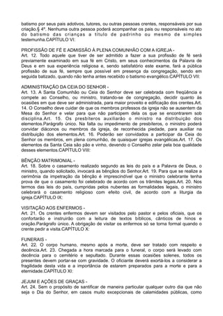 batismo por seus pais adotivos, tutores, ou outras pessoas crentes, responsáveis por sua
criação.§ 4º. Nenhuma outra pessoa poderá acompanhar os pais ou responsáveis no ato
do batismo das crianças a título de padrinho ou mesmo de simples
testemunha.CAPÍTULO VI:
PROFISSÃO DE FÉ E ADMISSÃO À PLENA COMUNHÃO COM A IGREJA -
Art. 12. Todo aquele que tiver de ser admitido a fazer a sua profissão de fé será
previamente examinado em sua fé em Cristo, em seus conhecimentos da Palavra de
Deus e em sua experiência religiosa e, sendo satisfatório este exame, fará a pública
profissão de sua fé, sempre que possível em presença da congregação, sendo em
seguida batizado, quando não tenha antes recebido o batismo evangélico.CAPÍTULO VII:
ADMINISTRAÇÃO DA CEIA DO SENHOR -
Art. 13. A Santa Comunhão ou Ceia do Senhor deve ser celebrada com freqüência e
compete ao Conselho, ou ministro, tratando-se de congregação, decidir quanto às
ocasiões em que deve ser administrada, para maior proveito e edificação dos crentes.Art.
14. O Conselho deve cuidar de que os membros professos da igreja não se ausentem da
Mesa do Senhor e velar para que não participem dela os que se encontrarem sob
disciplina.Art. 15. Os presbíteros auxiliarão o ministro na distribuição dos
elementos.Parágrafo único. Na falta ou impedimento de presbíteros, o ministro poderá
convidar diáconos ou membros da igreja, de reconhecida piedade, para auxiliar na
distribuição dos elementos.Art. 16. Poderão ser convidados a participar da Ceia do
Senhor os membros, em plena comunhão, de quaisquer igrejas evangélicas.Art. 17. Os
elementos da Santa Ceia são pão e vinho, devendo o Conselho zelar pela boa qualidade
desses elementos.CAPÍTULO VIII:
BÊNÇÃO MATRIMONIAL -
Art. 18. Sobre o casamento realizado segundo as leis do país e a Palavra de Deus, o
ministro, quando solicitado, invocará as bênçãos do Senhor.Art. 19. Para que se realize a
cerimônia da impetração da bênção é imprescindível que o ministro celebrante tenha
prova de que o casamento foi celebrado de acordo com os trâmites legais.Art. 20. Nos
termos das leis do país, cumpridas pelos nubentes as formalidades legais, o ministro
celebrará o casamento religioso com efeito civil, de acordo com a liturgia da
igreja.CAPÍTULO IX:
VISITAÇÃO AOS ENFERMOS -
Art. 21. Os crentes enfermos devem ser visitados pelo pastor e pelos oficiais, que os
confortarão e instruirão com a leitura de textos bíblicos, cânticos de hinos e
oração.Parágrafo único. A obrigação de visitar os enfermos só se torna formal quando o
crente pedir a visita.CAPÍTULO X:
FUNERAIS -
Art. 22. O corpo humano, mesmo após a morte, deve ser tratado com respeito e
decência.Art. 23. Chegada a hora marcada para o funeral, o corpo será levado com
decência para o cemitério e sepultado. Durante essas ocasiões solenes, todos os
presentes devem portar-se com gravidade. O oficiante deverá exortá-los a considerar a
fragilidade desta vida e a importância de estarem preparados para a morte e para a
eternidade.CAPÍTULO XI:
JEJUM E AÇÕES DE GRAÇAS -
Art. 24. Sem o propósito de santificar de maneira particular qualquer outro dia que não
seja o Dia do Senhor, em casos muito excepcionais de calamidades públicas, como
 