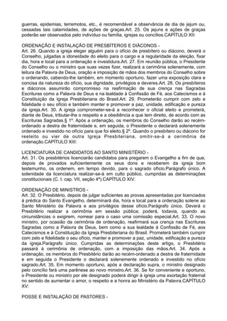 guerras, epidemias, terremotos, etc., é recomendável a observância de dia de jejum ou,
cessadas tais calamidades, de ações de graças.Art. 25. Os jejuns e ações de graças
poderão ser observados pelo indivíduo ou família, igrejas ou concílios.CAPÍTULO XII:
ORDENAÇÃO E INSTALAÇÃO DE PRESBÍTEROS E DIÁCONOS -
Art. 26. Quando a igreja eleger alguém para o ofício de presbítero ou diácono, deverá o
Conselho, julgadas a idoneidade do eleito para o cargo e a regularidade da eleição, fixar
dia, hora e local para a ordenação e investidura.Art. 27. Em reunião pública, o Presidente
do Conselho ou o ministro que suas vezes fizer, realizará a cerimônia solenemente, com
leitura da Palavra de Deus, oração e imposição de mãos dos membros do Conselho sobre
o ordenando, cabendo-lhe também, em momento oportuno, fazer uma exposição clara e
concisa da natureza do ofício, sua dignidade, privilégios e deveres.Art. 28. Os presbíteros
e diáconos assumirão compromisso na reafirmação de sua crença nas Sagradas
Escrituras como a Palavra de Deus e na lealdade à Confissão de Fé, aos Catecismos e à
Constituição da Igreja Presbiteriana do Brasil.Art. 29. Prometerão cumprir com zelo e
fidelidade o seu ofício e também manter e promover a paz, unidade, edificação e pureza
da igreja.Art. 30. A igreja comprometer-se-á a reconhecer o oficial eleito e prometerá,
diante de Deus, tributar-lhe o respeito e a obediência a que tem direito, de acordo com as
Escrituras Sagradas.§ 1º. Após a ordenação, os membros do Conselho darão ao recém-
ordenado a destra de fraternidade e, em seguida, o Presidente o declarará solenemente
ordenado e investido no ofício para que foi eleito.§ 2º. Quando o presbítero ou diácono for
reeleito ou vier de outra Igreja Presbiteriana, omitir-se-á a cerimônia de
ordenação.CAPÍTULO XIII:
LICENCIATURA DE CANDIDATOS AO SANTO MINISTÉRIO -
Art. 31. Os presbitérios licenciarão candidatos para pregarem o Evangelho a fim de que,
depois de provados suficientemente os seus dons e receberem da igreja bom
testemunho, os ordenem, em tempo devido, para o sagrado ofício.Parágrafo único. A
solenidade da licenciatura realizar-se-á em culto público, cumpridas as determinações
constitucionais (C. I. cap. VII, seção 4ª).CAPÍTULO XIV:
ORDENAÇÃO DE MINISTROS -
Art. 32. O Presbitério, depois de julgar suficientes as provas apresentadas por licenciados
à prédica do Santo Evangelho, determinará dia, hora e local para a ordenação solene ao
Santo Ministério da Palavra e aos privilégios desse ofício.Parágrafo único. Deverá o
Presbitério realizar a cerimônia em sessão pública; poderá, todavia, quando as
circunstâncias o exigirem, nomear para o caso uma comissão especial.Art. 33. O novo
ministro, por ocasião da cerimônia de ordenação, reafirmará sua crença nas Escrituras
Sagradas como a Palavra de Deus, bem como a sua lealdade à Confissão de Fé, aos
Catecismos e à Constituição da Igreja Presbiteriana do Brasil. Prometerá também cumprir
com zelo e fidelidade o seu ofício, manter e promover a paz, unidade, edificação e pureza
da igreja.Parágrafo único. Cumpridas as determinações deste artigo, o Presbitério
passará à cerimônia de ordenação, com a imposição das mãos.Art. 34. Após a
ordenação, os membros do Presbitério darão ao recém-ordenado a destra de fraternidade
e em seguida o Presidente o declarará solenemente ordenado e investido no ofício
sagrado.Art. 35. Em momento oportuno, após a declaração supra, o ministro designado
pelo concílio fará uma parênese ao novo ministro.Art. 36. Se for conveniente e oportuno,
o Presidente ou ministro por ele designado poderá dirigir à igreja uma exortação fraternal
no sentido de aumentar o amor, o respeito e a honra ao Ministério da Palavra.CAPÍTULO
XV:
POSSE E INSTALAÇÃO DE PASTORES -
 